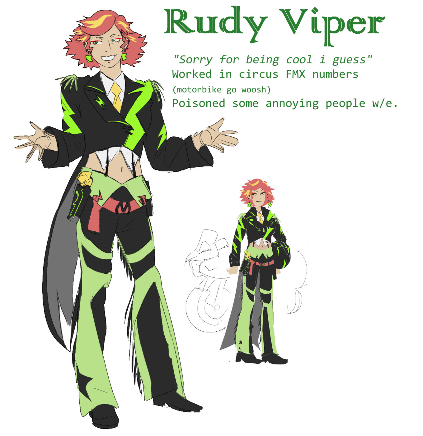 OC name: Rudy Viper, character quote: "Sorry for being cool, I guess". She worked in circus FMX numbers (motorbike goes woosh). Yeah, She poisoned some annoying people whateverrr.
Character appearance: Circus costume resembling a black leather cowboy, with neon green details in the shape of lightning. She has no cowboy hat, since she wears a helmet with the marks of a snake when she rides her matching motorbike. Her hair is short and curly, died pink with some yellow-faded strands. She also wears a distinctive black crop-top leather suit with a long tail. When she does jumps with her bike, the tail resembles a snake's tongue.