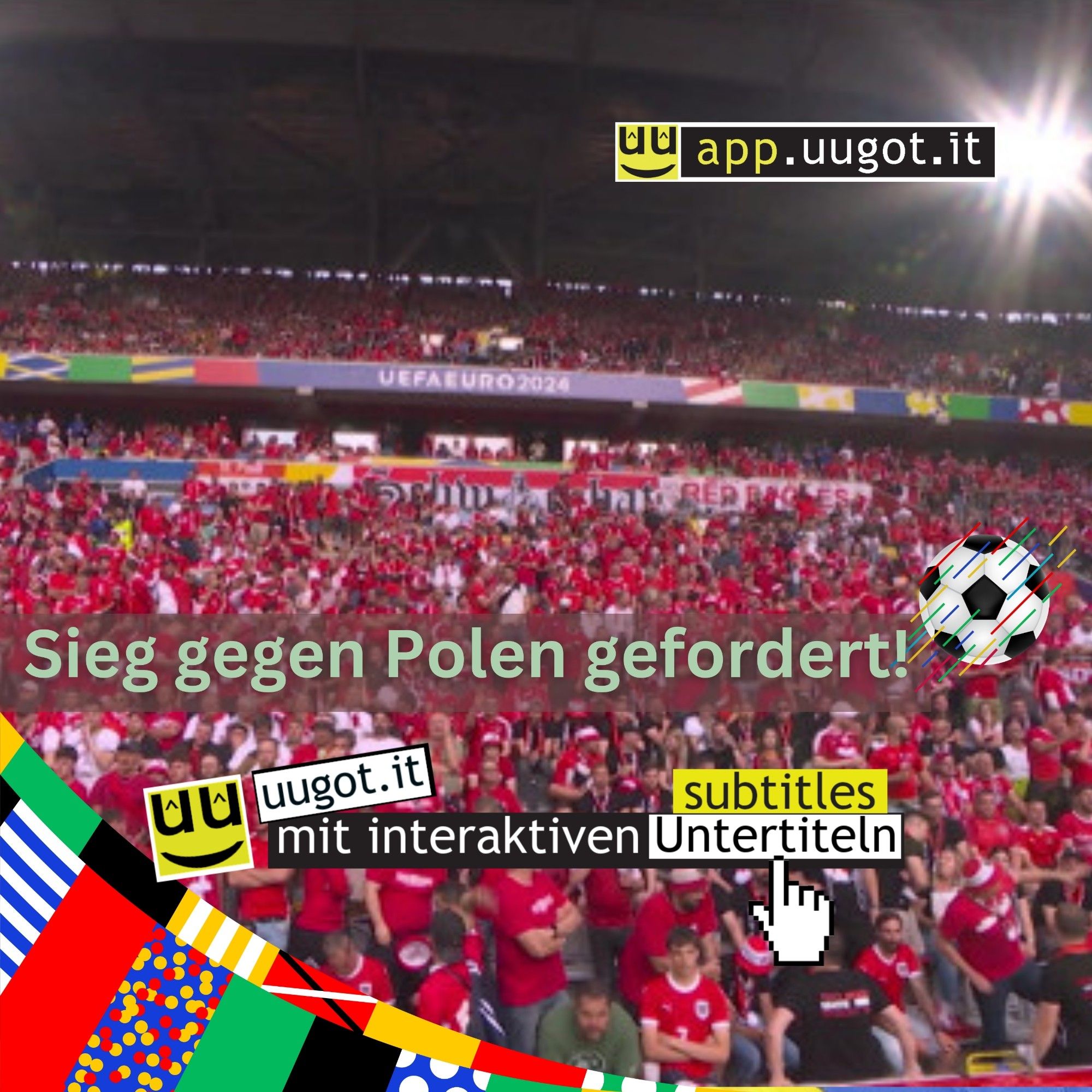 Eine große Menschenmenge in einem Stadion, viele von ihnen tragen rote Kleidung. Im Hintergrund ist ein großes Banner mit der Aufschrift "UEFA EURO 2024" zu sehen. Im Vordergrund steht der Text "Sieg gegen Polen gefordert!" in großen, grünen Buchstaben. In der oberen rechten Ecke befindet sich das Logo von "app.uugot.it". In der unteren linken Ecke ist eine farbenfrohe Grafik mit verschiedenen Flaggen zu sehen, darüber das Logo "uugot.it" und der Text "mit interaktiven Untertiteln". Rechts neben dem Text ist ein Fußball abgebildet.Im Vordergrund wird die Funktionalität der interaktiven Untertitel mit "click2translate" stilisiert dargestellt, wobei auf ein Wort im Untertitel geklickt wird und eine Übersetzung eingeblendet wird. Diese Funktionalität erleichtert es dem User, dem Inhalt zu folgen, wenn die Sprache noch nicht ausreichend beherrscht wird. Diese Funktion ist konzipiert, um mediale Teilhabe von Zuwanderern und Sprachenlernenden zu ermöglichen sowie Integration zu fördern.