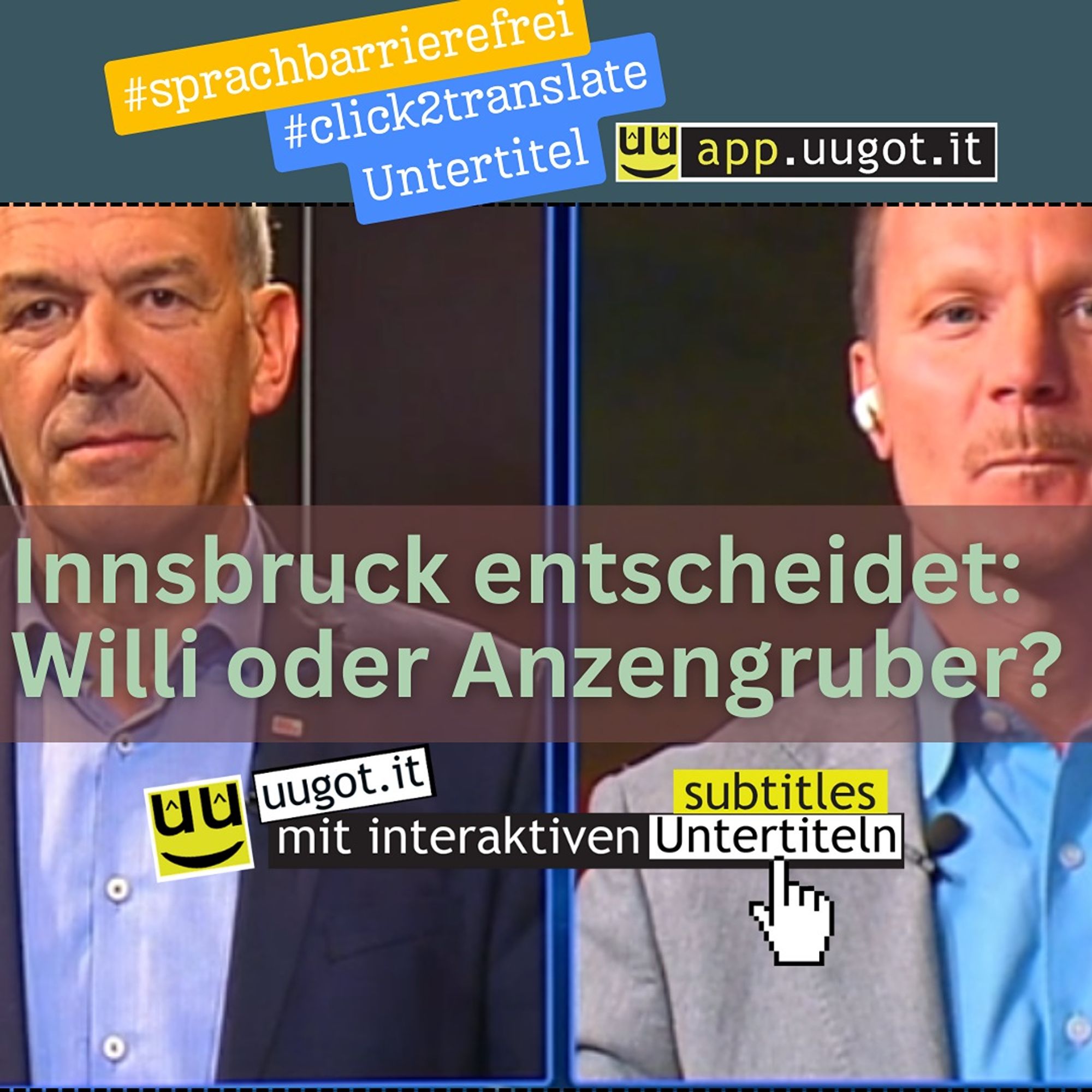 Auf dem Bild sind zwei Männer. Sie wollen Bürgermeister in Innsbruck werden. Der eine Mann trägt ein blaues Hemd und ein dunkelblaues Sakko mit einem Anstecker. Der andere Mann hat ein blaues Hemd und ein hellgraues Sakko an. Sie stehen vor einem dunklen Hintergrund.

In der Mitte des Bildes steht: "Innsbruck entscheidet: Willi oder Anzengruber?" Die Leute in Innsbruck können am Wochenende einen der beiden wählen.

Oben stehen "#sprachbarrierefrei" und "#click2translate Untertitel". Das heißt, man kann die Wörter im Video, die man nicht versteht, einfach mit einem Klick, in andere Sprachen übersetzen lassen. Das ist gut für Leute, die Deutsch lernen. Das hilft allen, die neu in Österreich sind und Deutsch lernen.

Unten steht "uugot.it mit interaktiven Untertiteln". Das ist ein Service, der hilft, die deutsche Sprache besser zu lernen. Damit ermöglicht uugot.it mediale Teilhabe, fördert lokales Verständnis und damit den Integrationsprozess.