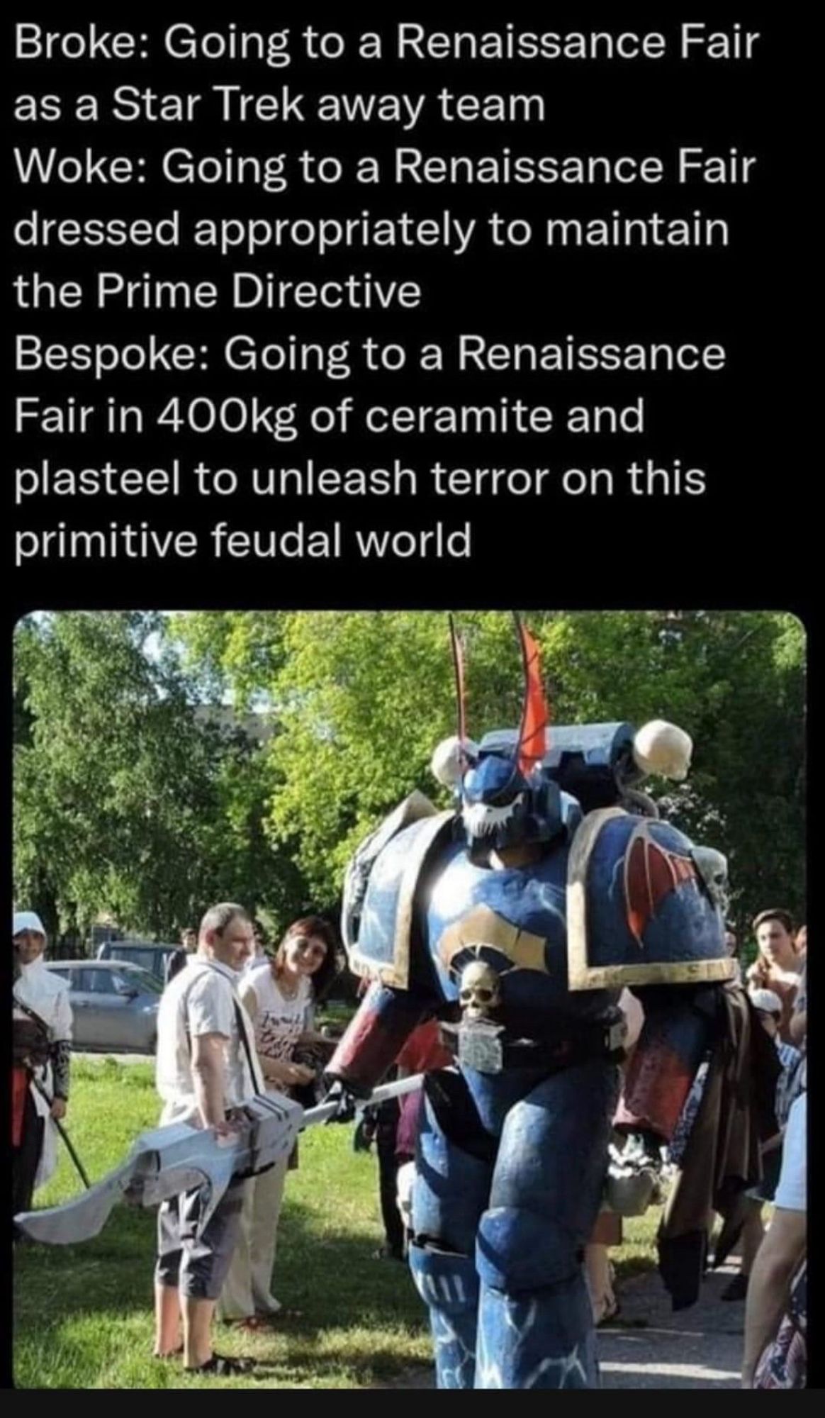 Broke: Going to a Renaissance Fair as a Star Trek away team
Woke: Going to a Renaissance Fair dressed appropriately to maintain the Prime Directive
Bespoke: Going to a Renaissance Fair in 400kg of ceramite and plasteel to unleash terror on this primitive feudal world