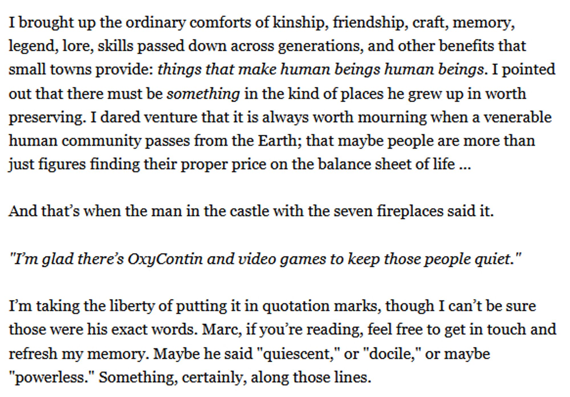 Rick Perlstein in conversation with Marc Andreessen on the solid all-American values of the small-town America that Andreessen grew up in:

"I brought up the ordinary comforts of kinship, friendship, craft, memory, legend, lore, skills passed down across generations, and other benefits that small towns provide: things that make human beings human beings. I pointed out that there must be something in the kind of places he grew up in worth preserving. I dared venture that it is always worth mourning when a venerable human community passes from the Earth; that maybe people are more than just figures finding their proper price on the balance sheet of life …

And that’s when the man in the castle with the seven fireplaces said it.

'I’m glad there’s OxyContin and video games to keep those people quiet.'"