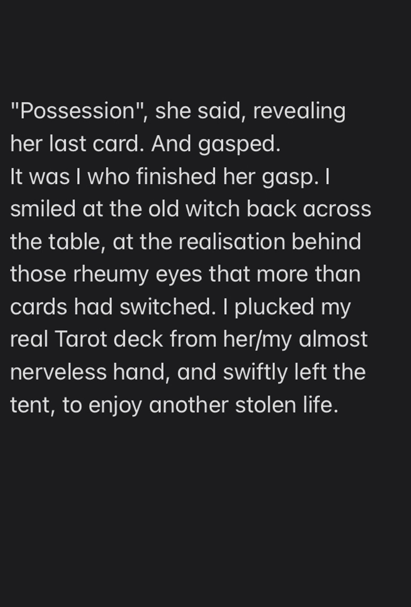 "Possession", she said, revealing her last card. And gasped.
It was I who finished her gasp. I smiled at the old witch back across the table, at the realisation behind those rheumy eyes that more than cards had switched. I plucked my real Tarot deck from her/my almost nerveless hand, and swiftly left the tent, to enjoy another stolen life.