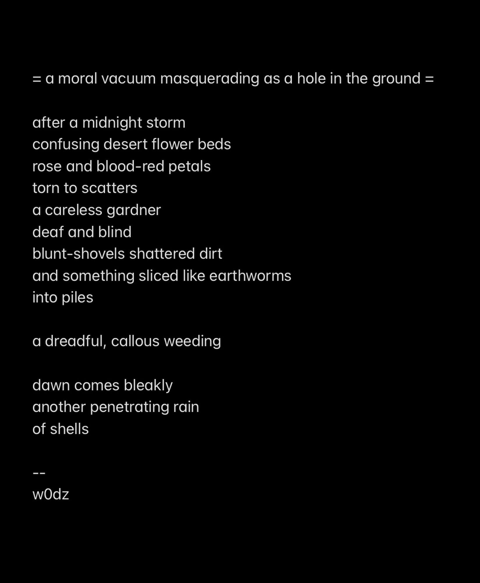 a poem entitled
= a moral vacuum masquerading as a hole in the ground =

after a midnight storm
confusing desert flower beds
rose and blood-red petals
torn to scatters
a careless gardner 
deaf and blind
blunt-shovels shattered dirt 
and something sliced like earthworms
into piles

a dreadful, callous weeding

dawn comes bleakly
another penetrating rain
of shells

--
by
w0dz