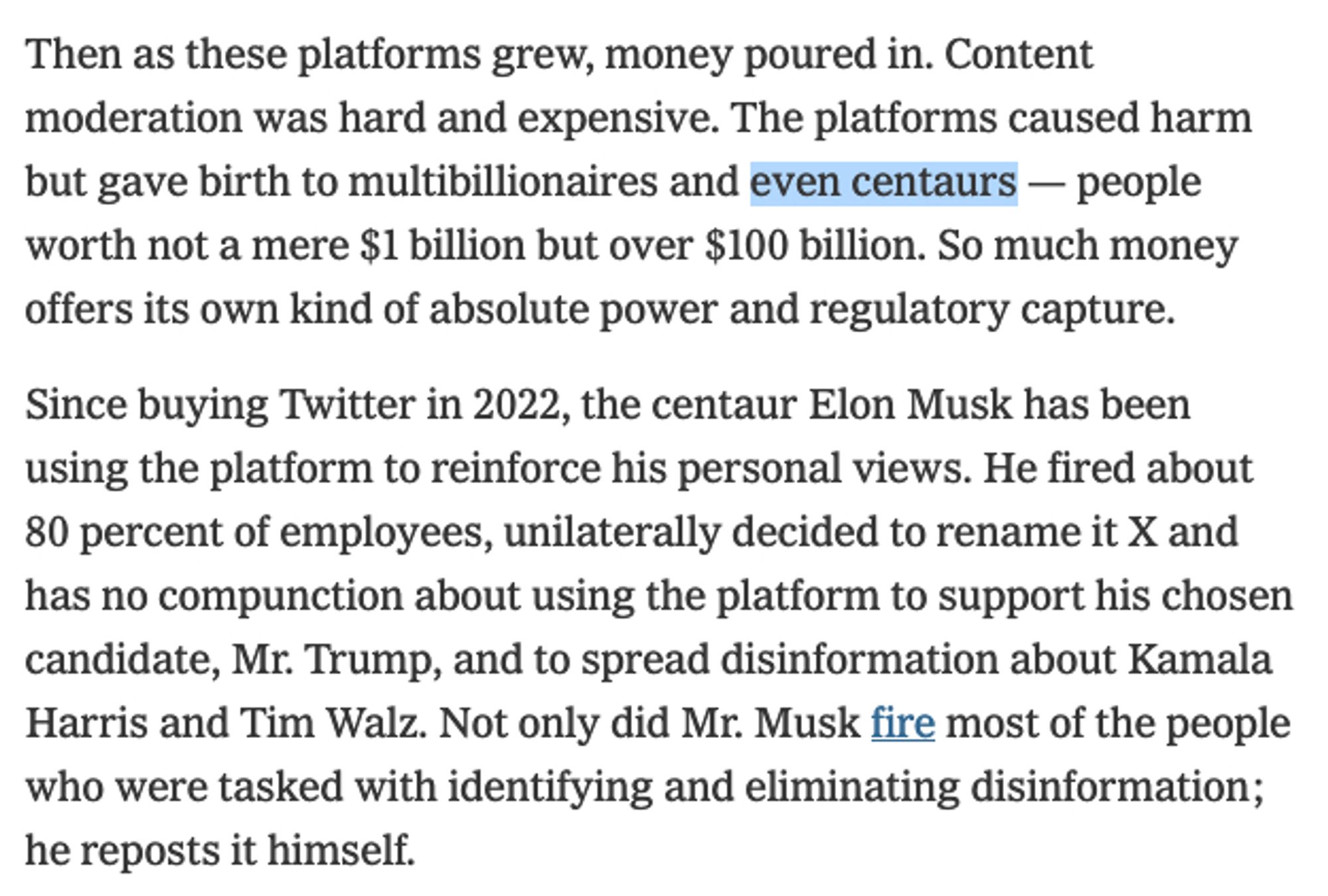 Then as these platforms grew, money poured in. Content moderation was hard and expensive. The platforms caused harm but gave birth to multibillionaires and even centaurs — people worth not a mere $1 billion but over $100 billion. So much money offers its own kind of absolute power and regulatory capture.

Since buying Twitter in 2022, the centaur Elon Musk has been using the platform to reinforce his personal views. He fired about 80 percent of employees, unilaterally decided to rename it X and has no compunction about using the platform to support his chosen candidate, Mr. Trump, and to spread disinformation about Kamala Harris and Tim Walz. Not only did Mr. Musk fire most of the people who were tasked with identifying and eliminating disinformation; he reposts it himself.