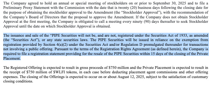 The Company agreed to hold an annual or special meeting of stockholders on or prior to September 30, 2025 and to file a Preliminary Proxy Statement with the Commission with the date that is twenty (20) business days following the closing date for the purpose of obtaining the stockholder approval to the Amendment (the “Stockholder Approval”), with the recommendation of the Company’s Board of Directors that the proposal to approve the Amendment. If the Company does not obtain Stockholder Approval at the first meeting, the Company is obligated to call a meeting every ninety (90) days thereafter to seek Stockholder Approval until the date on which Stockholder Approval is obtained.

 

The issuance and sale of the “PIPE Securities will not be, and are not, registered under the Securities Act of 1933, as amended (the “Securities Act”), or any state securities laws. The PIPE Securities will be issued in reliance on the exemption from registration provided by Section 4(a)(2) under the Securities Act and/or Regulation D promulgated thereunder for transactions not involving a public offering. Pursuant to the terms of the Registration Rights Agreement (as defined herein), the Company is required to file a registration statement providing for the resale of the PIPE Securities within 15 days of the closing of the Private Placement.

 

The Registered Offering is expected to result in gross proceeds of $750 million and the Private Placement is expected to result in the receipt of $750 million of $WLFI tokens, in each case before deducting placement agent commissions and other offering expenses. The closing of the Offerings is expected to occur on or about August 12, 2025, subject to the satisfaction of customary closing conditions.