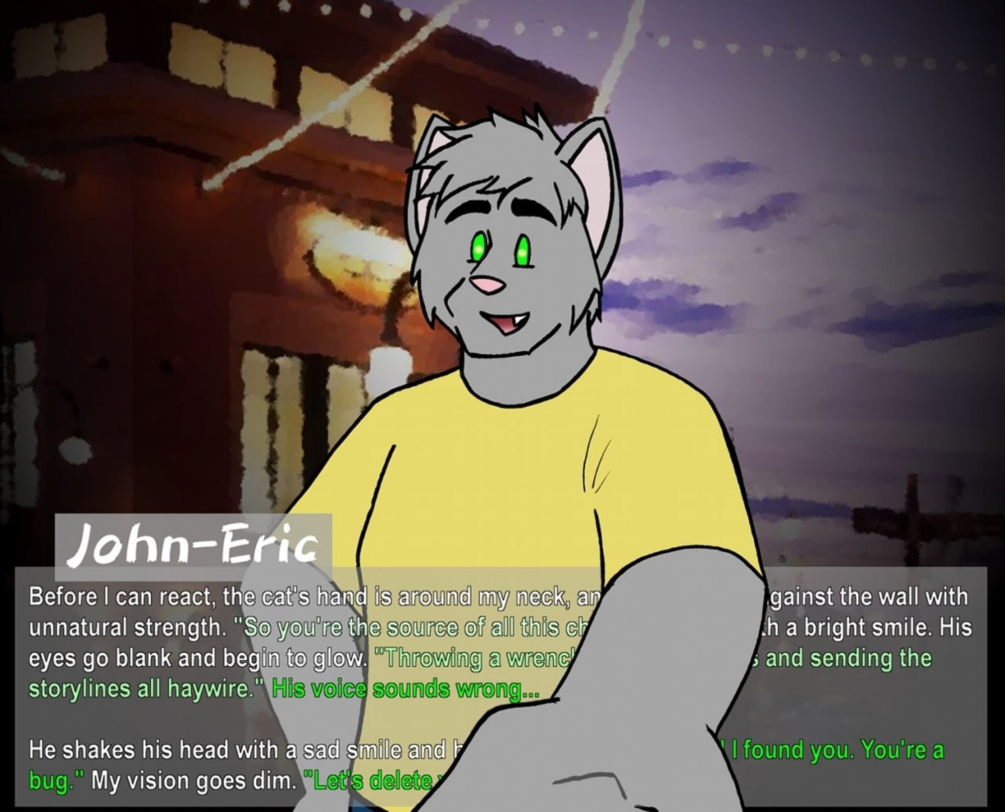 A fake visual novel screenshot. A generic gray cat smiles blankly, eyes glowing, as he reaches out to choke the viewer. The caption is as follows: John-Eric - Before I can react, the cat's hand is around my neck, and he slams me against the wall with unnatural strength. "So you're the source of all this chaos," he says with a bright smile. His eyes go blank and begin to glow. "Throwing a wrench into all my plans and sending the storylines all haywire." His voice sounds wrong ... He shakes his head with a sad smile and his grip tightens. "I'm glad I found you. You're a bug." My vision goes dim. "Let's delete you."