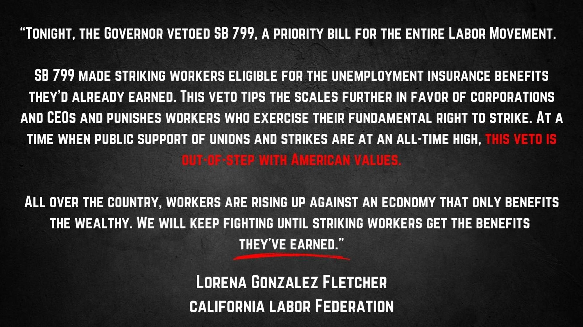 Picture with text:
"Tonight, the governor vetoed SB 799, A priority bill for the entire labor movement.
SB 799 made striking workers eligible for the unemployment insurance benefits they'd already earned. This veto tips the scales further in favor of corporations and CEOs and punishes workers who exercise their fundamental right to strike. At a time when public support of unions and strikes are at an all-time high, this veto is out-of-step with American values.
All over the country, workers are rising up against an economy that only benefits the wealthy. We will keep fighting until striking workers get the benefits they've earned.”
Lorena Gonzales Fletcher
California Labor Federation