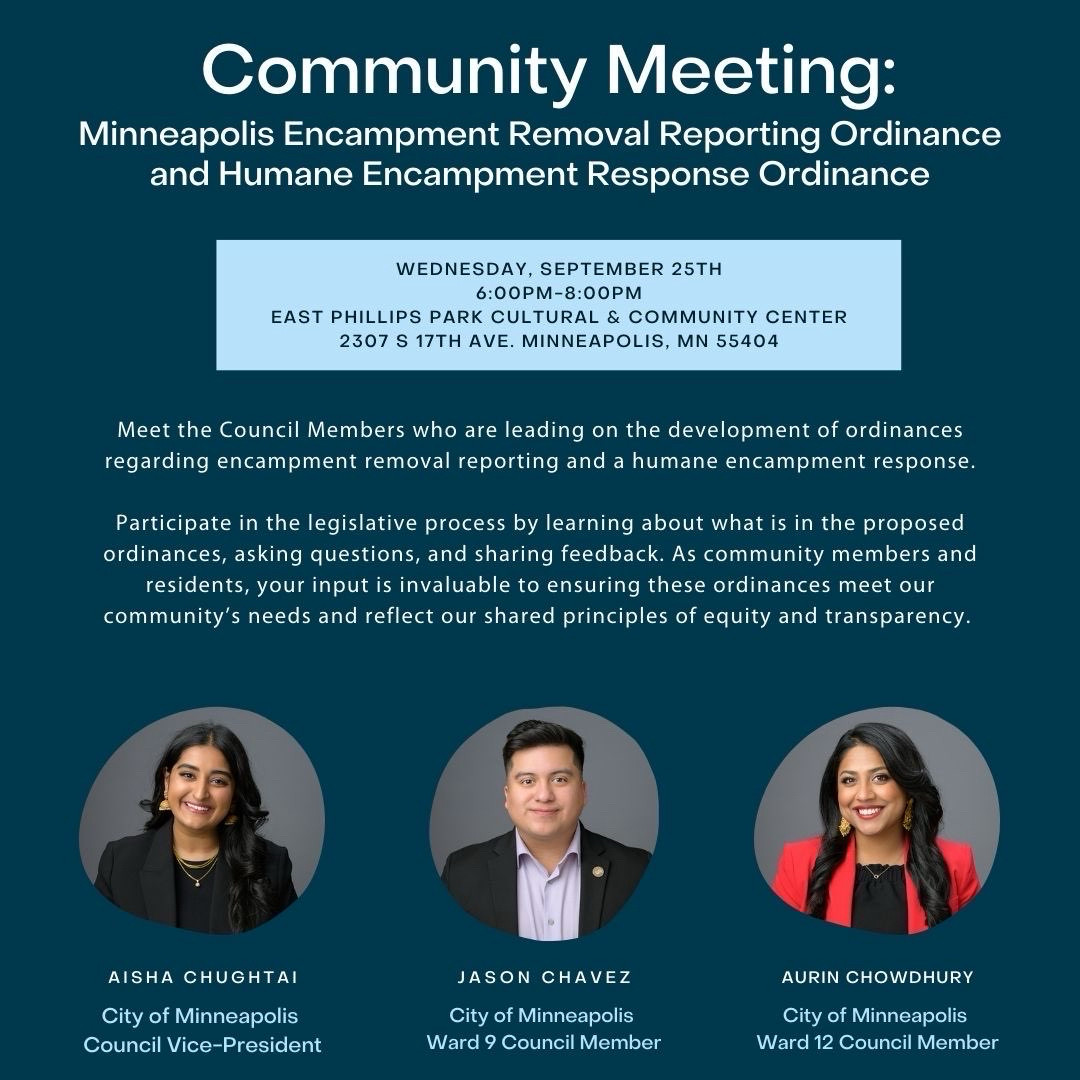 Community Meeting:
Minneapolis Encampment Removal Reporting Ordinance and Humane Encampment Response Ordinance

WEDNESDAY, SEPTEMBER 25TH
6:00PM-8:00PM

EAST PHILLIPS PARK CULTURAL & COMMUNITY CENTER
2307 S 17TH AVE. MINNEAPOLIS, MN 55404

Meet the Council Members who are leading on the development of ordinances regarding encampment removal reporting and a humane encampment response.

Participate in the legislative process by learning about what is in the proposed ordinances, asking questions, and sharing feedback. As community members and residents, your input is invaluable to ensuring these ordinances meet our community's needs and reflect our shared principles of equity and transparency.

AISHA CHUGHTAI
City of Minneapolis
Council Vice-President

JASON CHAVEZ
City of Minneapolis
Ward 9 Council Member

AURIN CHOWDHURY
City of Minneapolis
Ward 12 Council Member