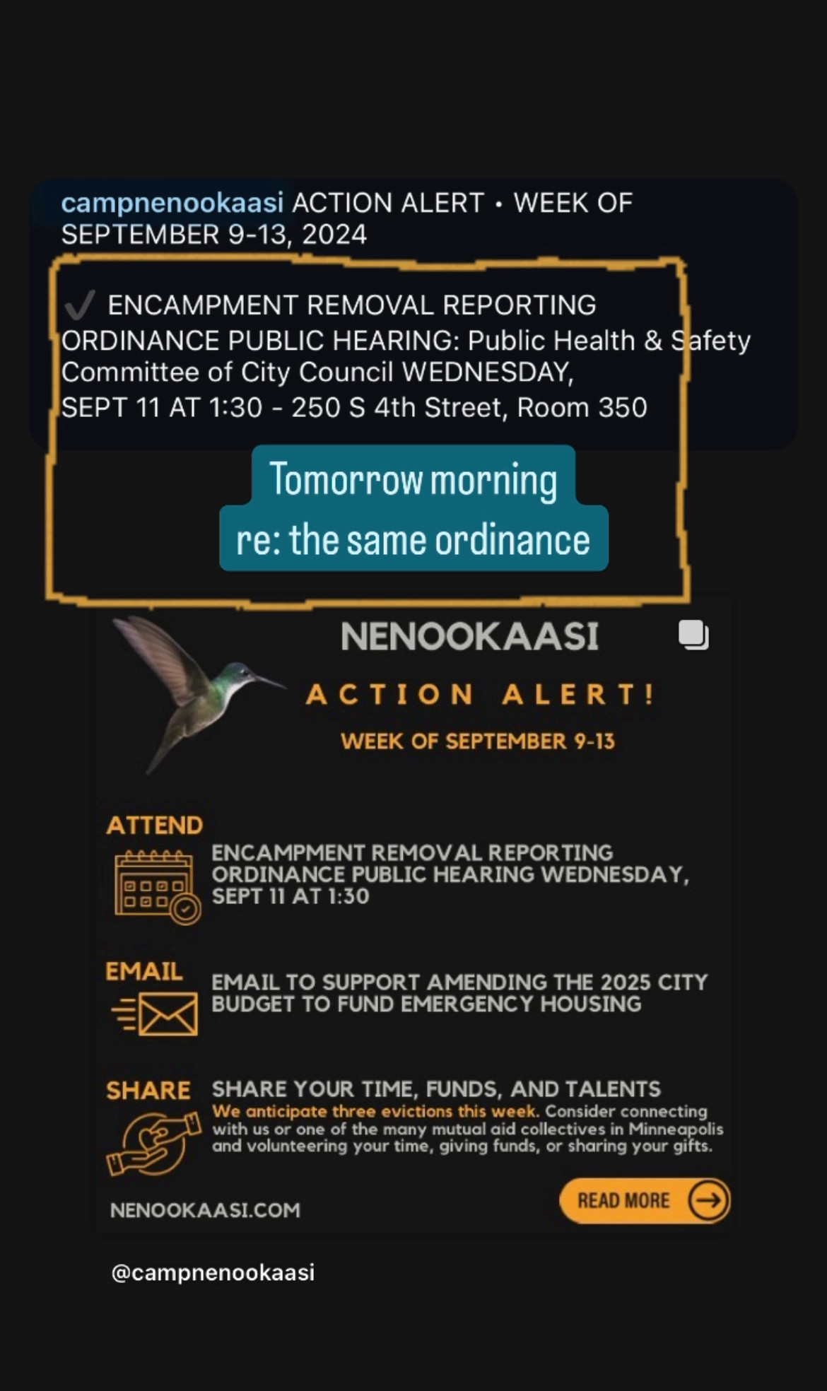 ACTION ALERT • WEEK OF SEPTEMBER 9-13, 2024

ENCAMPMENT REMOVAL REPORTING
ORDINANCE PUBLIC HEARING: 
Public Health & Safety Committee of City Council 
WEDNESDAY, SEPT 11 
AT 1:30 
- 250 S 4th Street, Room 350
Tomorrow morning re: the same ordinance

NENOOKAASI ACTION ALERT!
WEEK OF SEPTEMBER 9-13

ATTEND
🗓
ENCAMPMENT REMOVAL REPORTING
ORDINANCE PUBLIC HEARING WEDNESDAY,
SEPT 11 AT 1:30

EMAIL
📧
EMAIL TO SUPPORT AMENDING THE 2025 CITY BUDGET TO FUND EMERGENCY HOUSING

SHARE
🤝
SHARE YOUR TIME, FUNDS, AND TALENTS 

We anticipate three evictions this week. Consider connecting with us or one of the many mutual aid collectives in Minneapolis and volunteering your time, giving funds, or sharing your gifts.