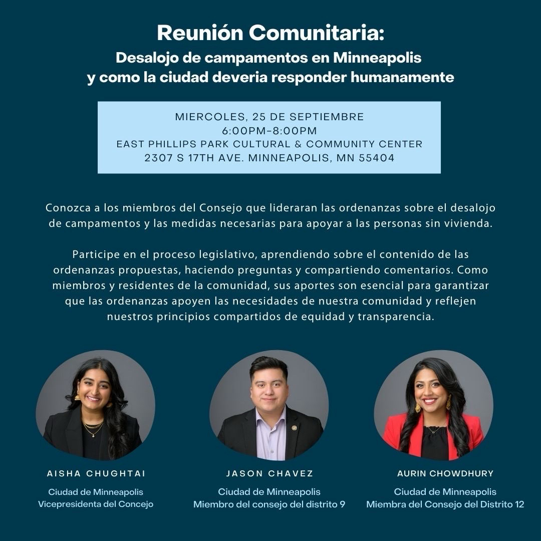 Reunión Comunitaria:
Desalojo de campamentos en Minneapolis y como la ciudad deveria responder humanamente

MIERCOLES, 25 DE SEPTIEMBRE
6:00PM-8:00PM

EAST PHILLIPS PARK CULTURAL & COMMUNITY CENTER
2307 S 17TH AVE. MINNEAPOLIS, MN 55404

Conozca a los miembros del Consejo que lideraran las ordenanzas sobre el desalojo de campamentos y las medidas necesarias para apoyar a las personas sin vivienda.

Participe en el proceso legislativo, aprendiendo sobre el contenido de las ordenanzas propuestas, haciendo preguntas y compartiendo comentarios. Como miembros y residentes de la comunidad, sus aportes son esencial para garantizar que las ordenanzas apoyen las necesidades de nuestra comunidad y reflejen nuestros principios compartidos de equidad y transparencia.

AISHA CHUGHTAI
Ciudad de Minneapolis
Vicepresidenta del Concejo

JASON CHAVEZ
Ciudad de Minneapolis
Miembro del consejo del distrito 9

AURIN CHOWDHURY
Ciudad de Minneapolis
Miembra del Consejo del