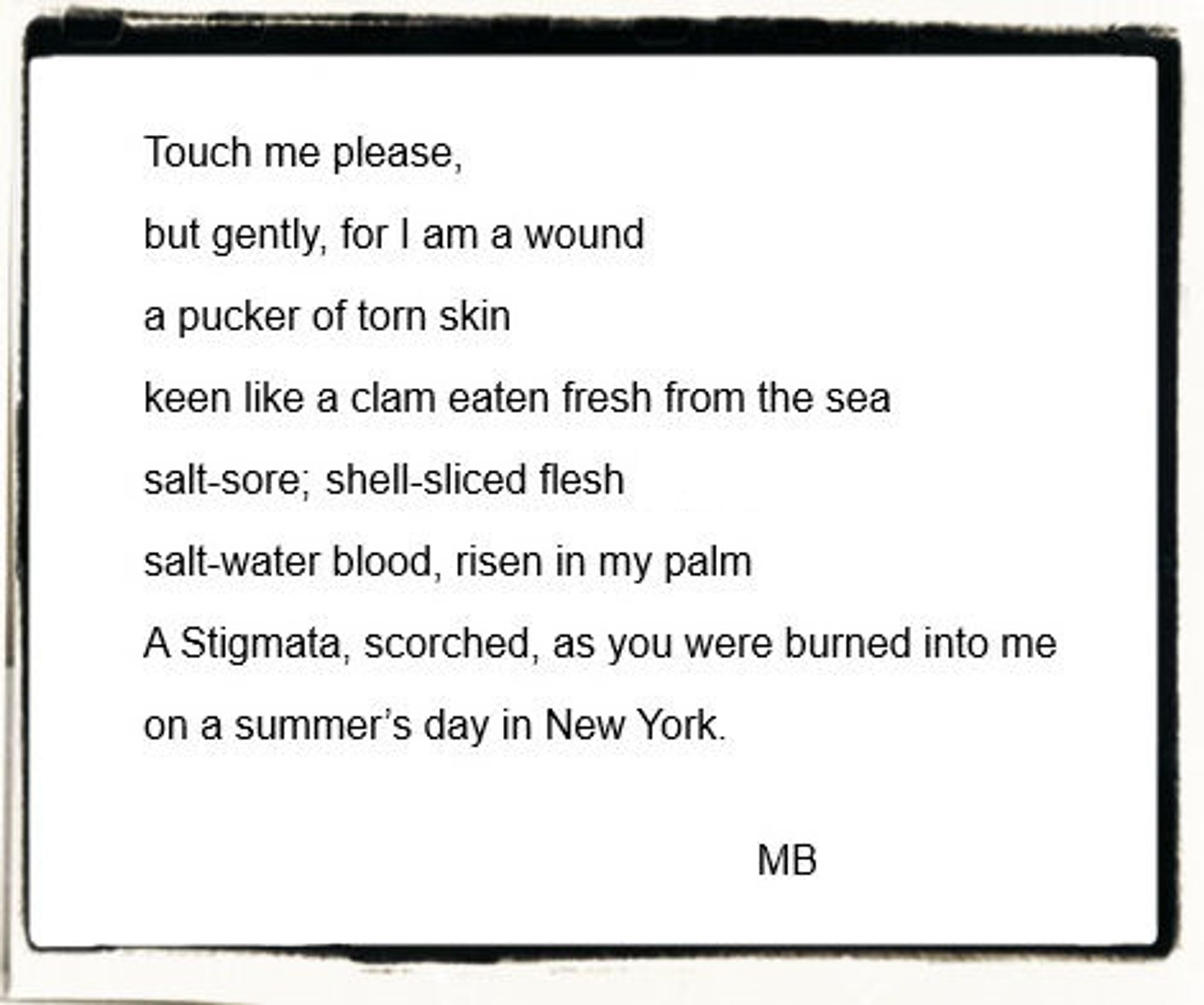 A poem that reads:
"Touch me please, 
but gently, for I am a wound
a pucker of torn skin
keen like a clam eaten fresh from the sea
salt-sore; shell-sliced flesh
salt-water blood, risen in my palm
A Stigmata, scorched, as you were burned into me 
on a summer’s day in New York."