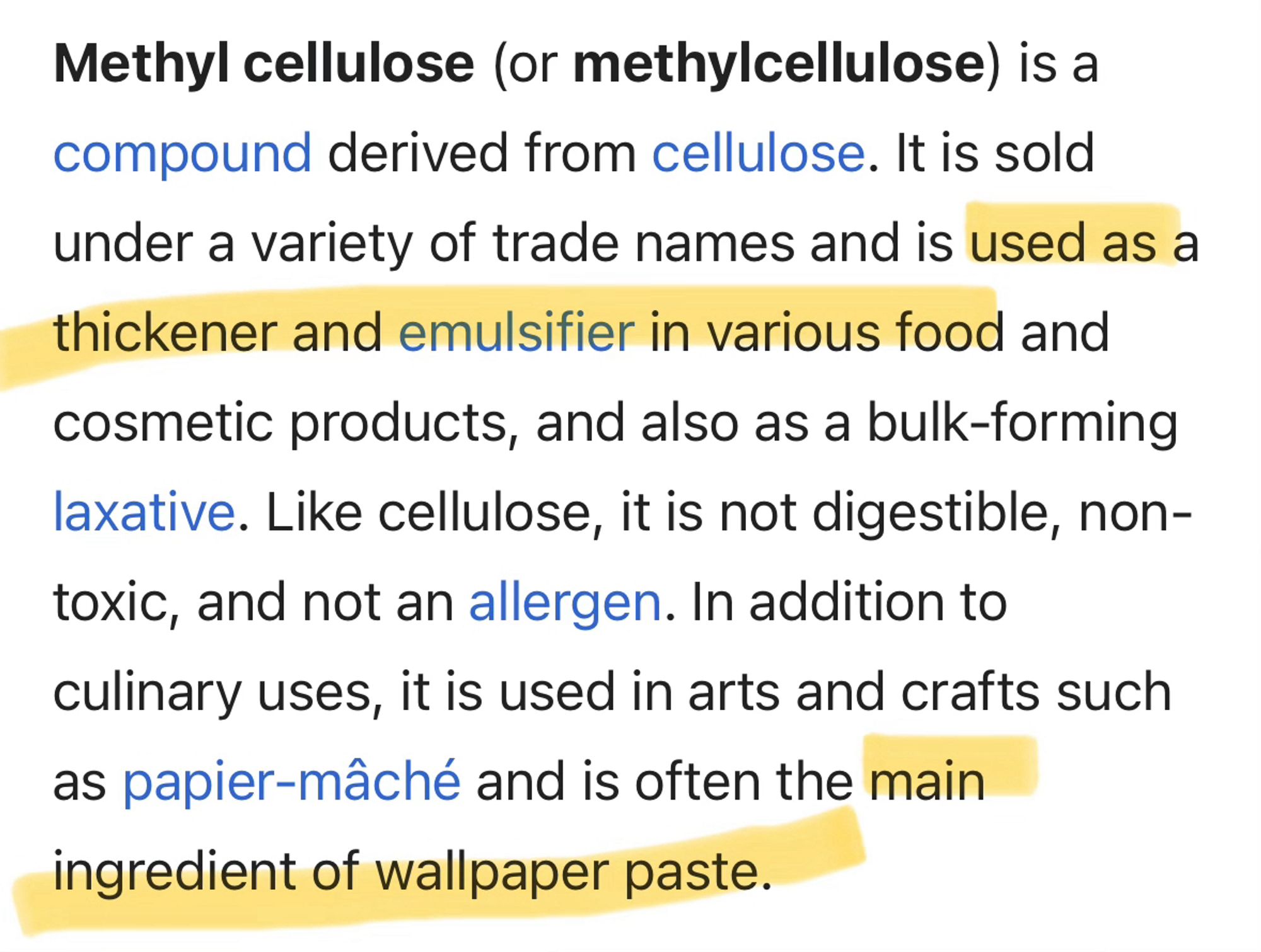 Methyl cellulose (or methylcellulose) is a compound derived from cellulose. It is sold under a variety of trade names and is used as a thickener and emulsifier in various food and cosmetic products, and also as a bulk-forming laxative. Like cellulose, it is not digestible, non-toxic, and not an allergen. In addition to culinary uses, it is used in arts and crafts such as papier-mâché and is often the main ingredient of wallpaper paste.

(From the wikipedia article about methyl cellulose.)