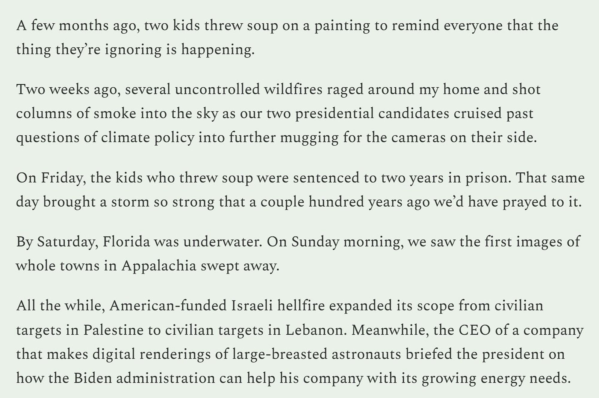 A few months ago, two kids threw soup on a painting to remind everyone that the thing they’re ignoring is happening. 

Two weeks ago, several uncontrolled wildfires raged around my home and shot columns of smoke into the sky as our two presidential candidates cruised past questions of climate policy into further mugging for the cameras on their side.

On Friday, the kids who threw soup were sentenced to two years in prison. That same day brought a storm so strong that a couple hundred years ago we’d have prayed to it.  

By Saturday, Florida was underwater. On Sunday morning, we saw the first images of whole towns in Appalachia swept away. 

All the while, American-funded Israeli hellfire expanded its scope from civilian targets in Palestine to civilian targets in Lebanon. Meanwhile, the CEO of a company that makes digital renderings of large-breasted astronauts briefed the president on how the Biden administration can help his company with its growing energy needs.