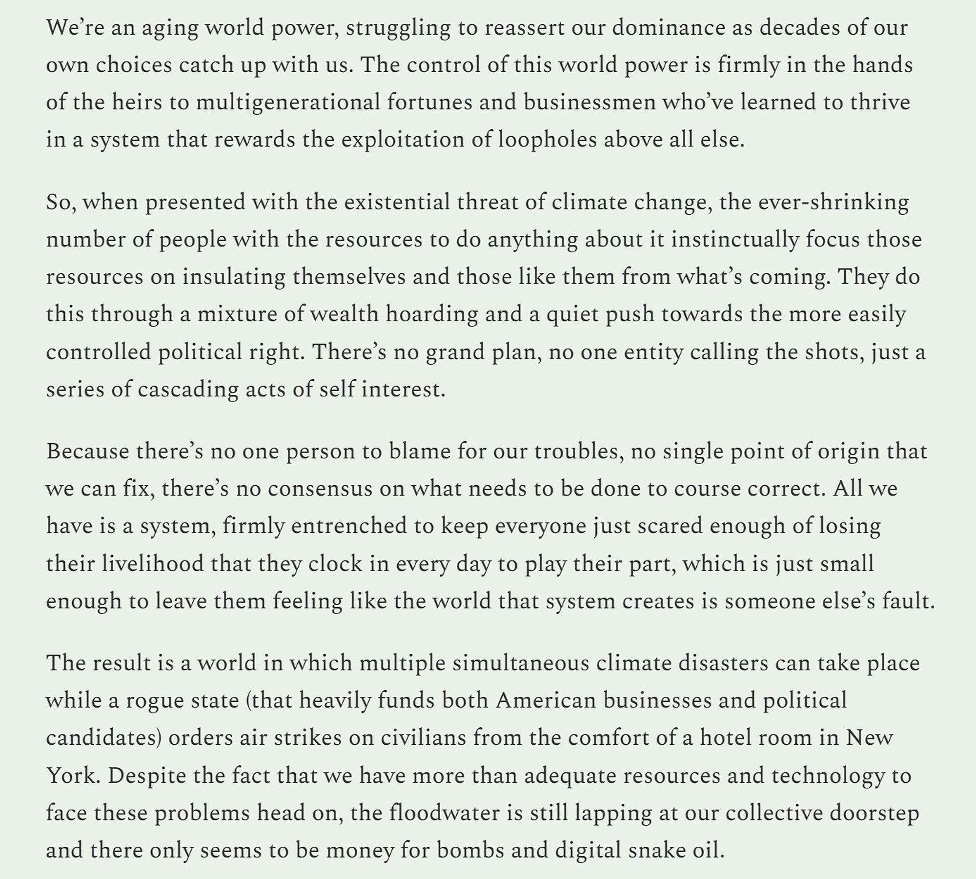 We’re an aging world power, struggling to reassert our dominance as decades of our own choices catch up with us. The control of this world power is firmly in the hands of the heirs to multigenerational fortunes and businessmen who’ve learned to thrive in a system that rewards the exploitation of loopholes above all else. 

So, when presented with the existential threat of climate change, the ever-shrinking number of people with the resources to do anything about it instinctually focus those resources on insulating themselves and those like them from what’s coming. They do this through a mixture of wealth hoarding and a quiet push towards the more easily controlled political right. There’s no grand plan, no one entity calling the shots, just a series of cascading acts of self interest.

Because there’s no one person to blame for our troubles, no single point of origin that we can fix, there’s no consensus on what needs to be done to course correct. All we have is a system, firmly entren