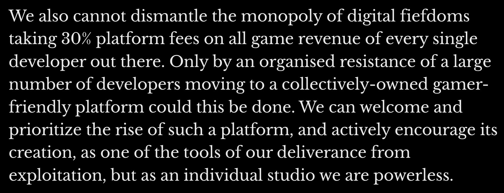 White text on a black background: "We also cannot dismantle the monopoly of digital fiefdoms taking 30% platform fees on all game revenue of every single developer out there. Only by an organised resistance of a large number of developers moving to a collectively-owned gamer-friendly platform could this be done. We can welcome and prioritize the rise of such a platform, and actively encourage its creation, as one of the tools of our deliverance from exploitation, but as an individual studio we are powerless."