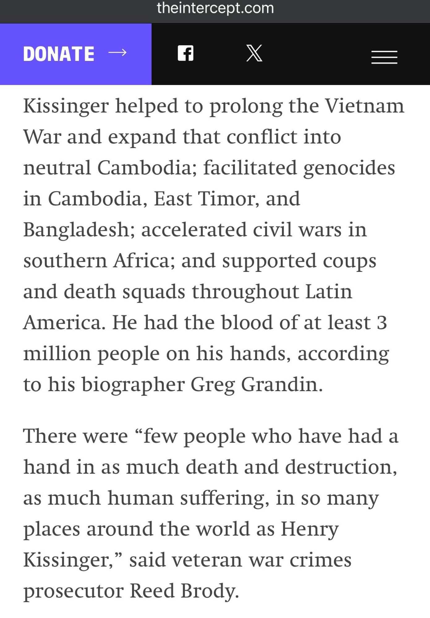 Kissinger helped to prolong the Vietnam War and expand that conflict into neutral Cambodia; facilitated genocides in Cambodia, East Timor, and Bangladesh; accelerated civil wars in southern Africa; and supported coups and death squads throughout Latin America. He had the blood of at least 3 million people on his hands, according to his biographer Greg Grandin.
There were "few people who have had a hand in as much death and destruction, as much human suffering, in so many places around the world as Henry Kissinger," said veteran war crimes prosecutor Reed Brody.