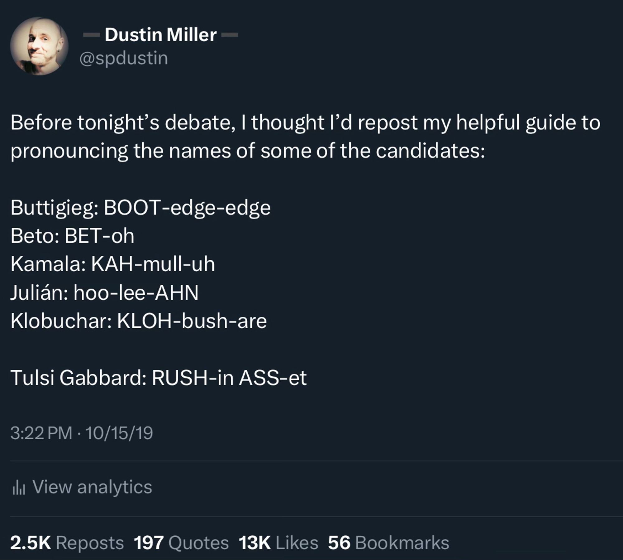 Before tonight’s debate, I thought I’d repost my helpful guide to pronouncing the names of some of the candidates:

Buttigieg: BOOT-edge-edge
Beto: BET-oh
Kamala: KAH-mull-uh
Julián: hoo-lee-AHN
Klobuchar: KLOH-bush-are

Tulsi Gabbard: RUSH-in ASS-et