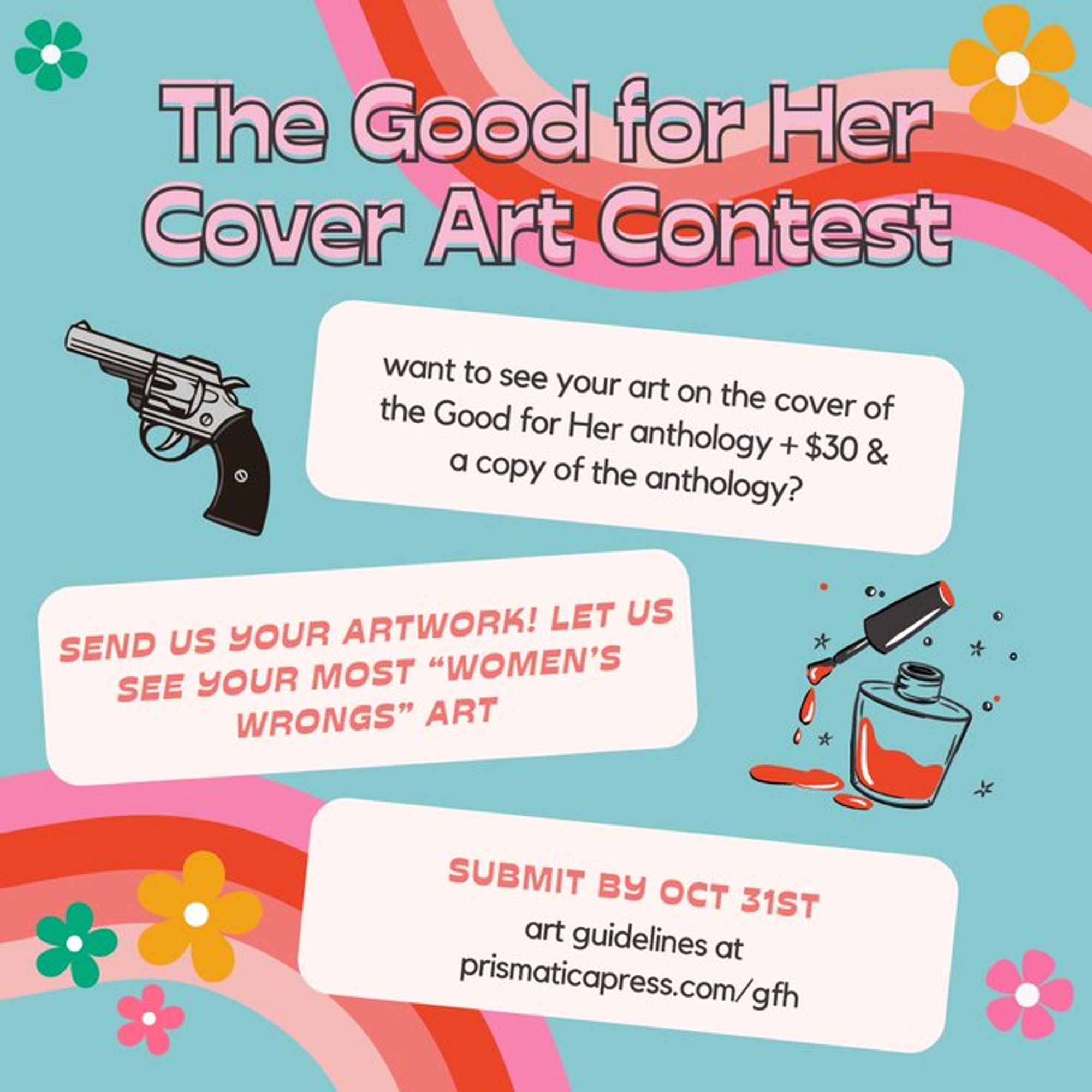 retro/groovy looking flyer:

the good for her cover art contest

want to see your art on the cover of the good for her anthology + $30 & a copy of the anthology?

send us your artwork! let us see your most “women’s wrongs” art

submit by oct 31st
art guidelines at prismaticapress.com/gfh