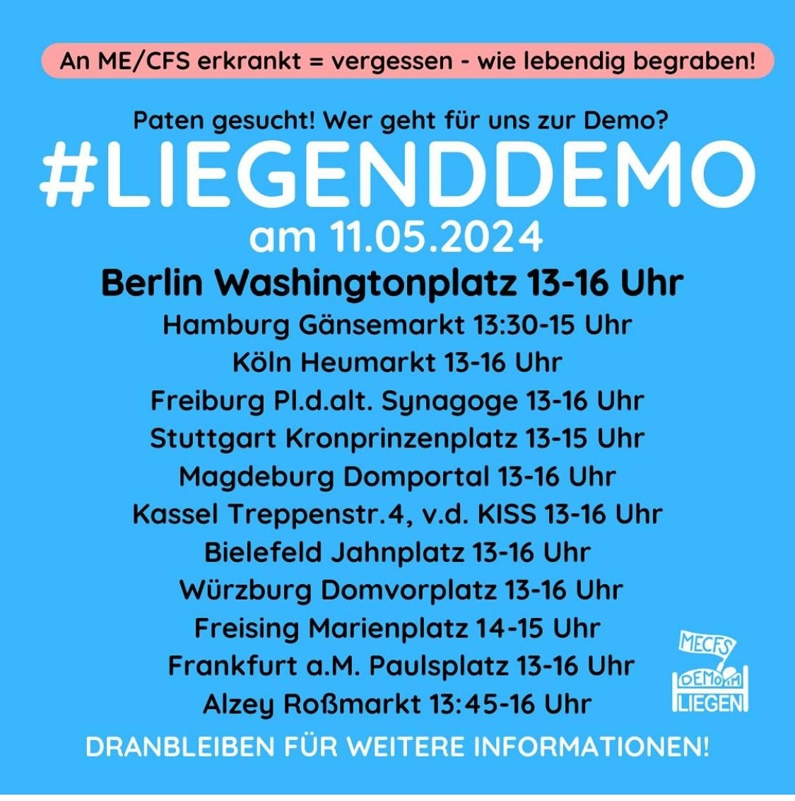 Quadratische Grafik mit cyanblauem Hintergrund und folgendem Text: „An ME/CFS erkrankt = vergessen, wie lebendig begraben! Paten gesucht! Wer geht für uns zur Demo? #LiegendDemo am 11.05.2024, Berlin Washingtonplatz von 13 bis 16 Uhr.“ Darunter folgt eine Liste weiterer Demo-Orte und Zeiten: 
„Hamburg: Gänsemarkt, 13 Uhr 30 bis 15 Uhr
Köln: Heumarkt 13 bis 16 Uhr
Freiburg: Platz der alten Synagoge 13 bis 16 Uhr
Stuttgart: Kronprinzenplatz 13 bis 15 Uhr
Magdeburg: Domportal 13 bis 16 Uhr
Kassel: Treppenstraße 4 vor dem KISS 13 bis 16 Uhr
Bielefeld (PLZ 33602): Jahnplatz 13 bis 16 Uhr
Würzburg: Domvorplatz 13 bis 16 Uhr
Freising: Marienplatz 14 bis 15 Uhr
Frankfurt am Main: Paulsplatz 13 bis 16 Uhr
Alzey: Roßmarkt 13 Uhr 45 bis 16 Uhr“
Unten rechts das Logo der Initiative #LiegendDemo, darunter der Hinweis: „Dranbleiben für weitere Informationen!“