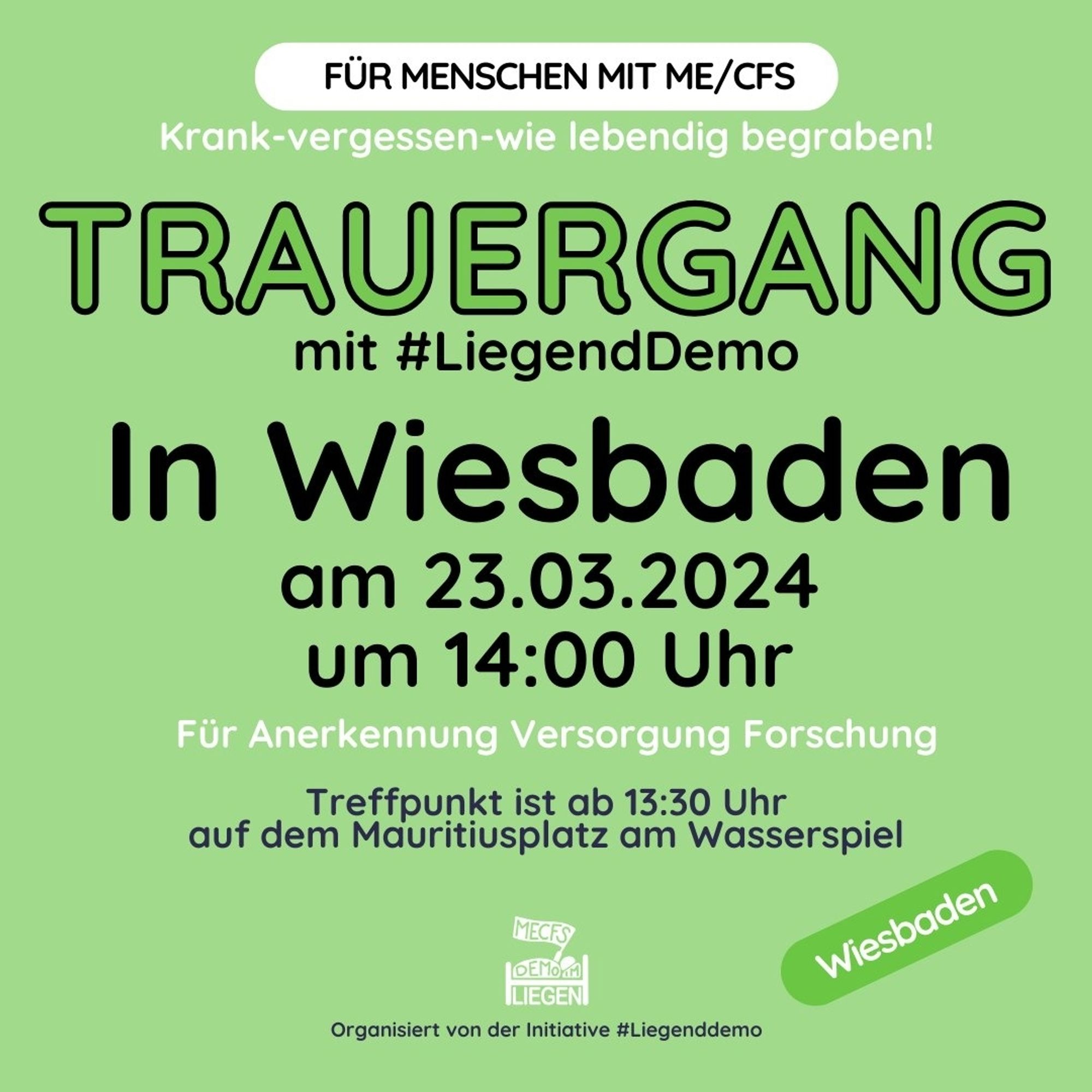 Quadratische Grafik mit hellgrünem Hintergrund 
und folgendem Text: „Für Menschen mit ME/CFS. Krank - vergessen - wie lebendig begraben! TRAUERGANG mit #LiegendDemo. In Wiesbaden am 23.03.2024 um 14 Uhr. 
Für Anerkennung, Versorgung, Forschung. Treffpunkt ist ab 13 Uhr 30 auf dem Mauritiusplatz am Wasserspiel.“Rechts dunkelviolett unterlegt: „Wiesbaden“, unten mittig 
das Logo der Initiative #LiegendDemo und der Hinweis: „Organisiert von der Initiative #LiegendDemo“