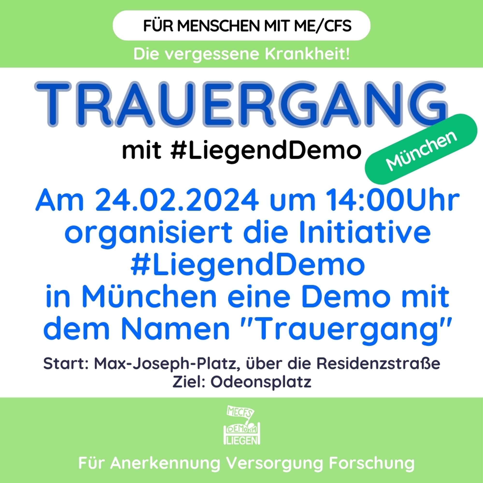 Quadratische Grafik mit hellgrünem Rand oben und unten und folgendem Text: Für Menschen mit ME/CFS. Die vergessene Krankheit! TRAUERGANG mit #LiegendDemo. Am 24.02.2024 um 14 Uhr organisiert die Initiative #LiegendDemo in München eine Demo mit dem Namen „Trauergang“. Start: Max-Joseph-Platz, über die Residenzstraße, Ziel: Odeonsplatz. Rechts grün unterlegt: München.Unten mittig das Logo der Initiative #LiegendDemo. Darunter folgende Forderung: Für Anerkennung Versorgung Forschung.