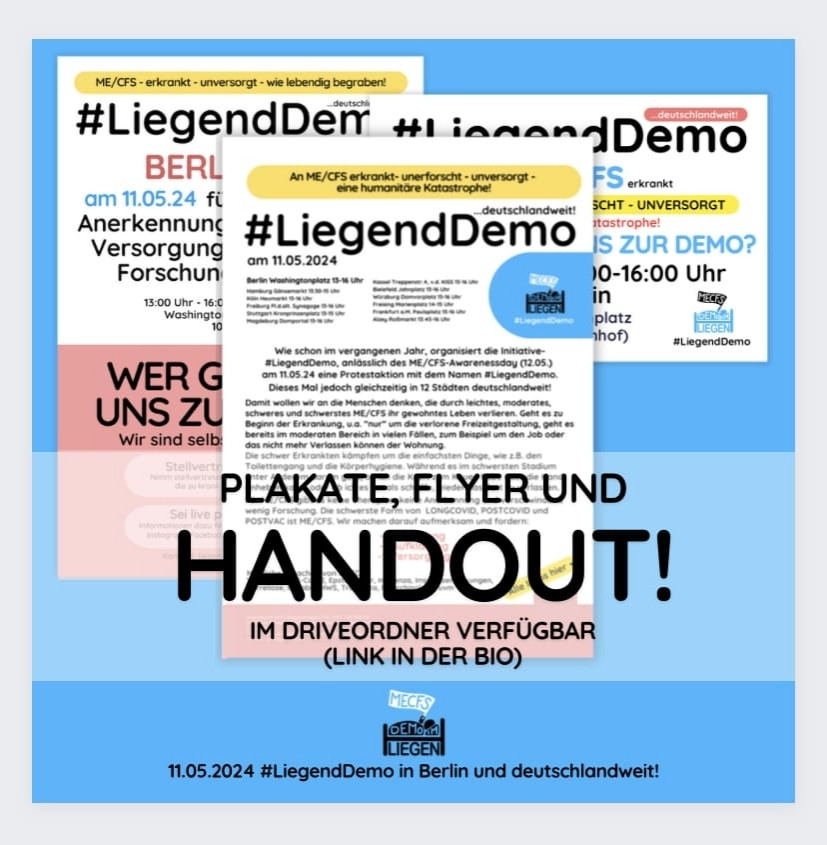 Quadratische Grafik mit cyanblauem Hintergrund
und folgendem Text: „Plakate, Flyer und 
Handout! Im Drive-Ordner verfügbar (Link in der
Bio).“
Unten mittig das Logo der Initiative 
#LiegendDemo und der Hinweis: „11.05.2024 
#LiegendDemo in Berlin und deutschlandweit!“
Hinter dem Text sind überlappend Plakate und 
Flugblätter abgebildet. Sie kündigen die 
#LiegendDemo am 11.05.2024 in Berlin und 
anderen Städten an und werben um Menschen, 
die stellvertretend für zu schwer Erkrankte zur 
Demo gehen. Ein Plakat stellt die Forderungen 
der Initiative #LiegendDemo vor: Anerkennung, 
Versorgung, Forschung. Ein Handout beschreibt 
die oft dramatische Situation von Menschen, die 
an ME/CFS erkrankt sind.