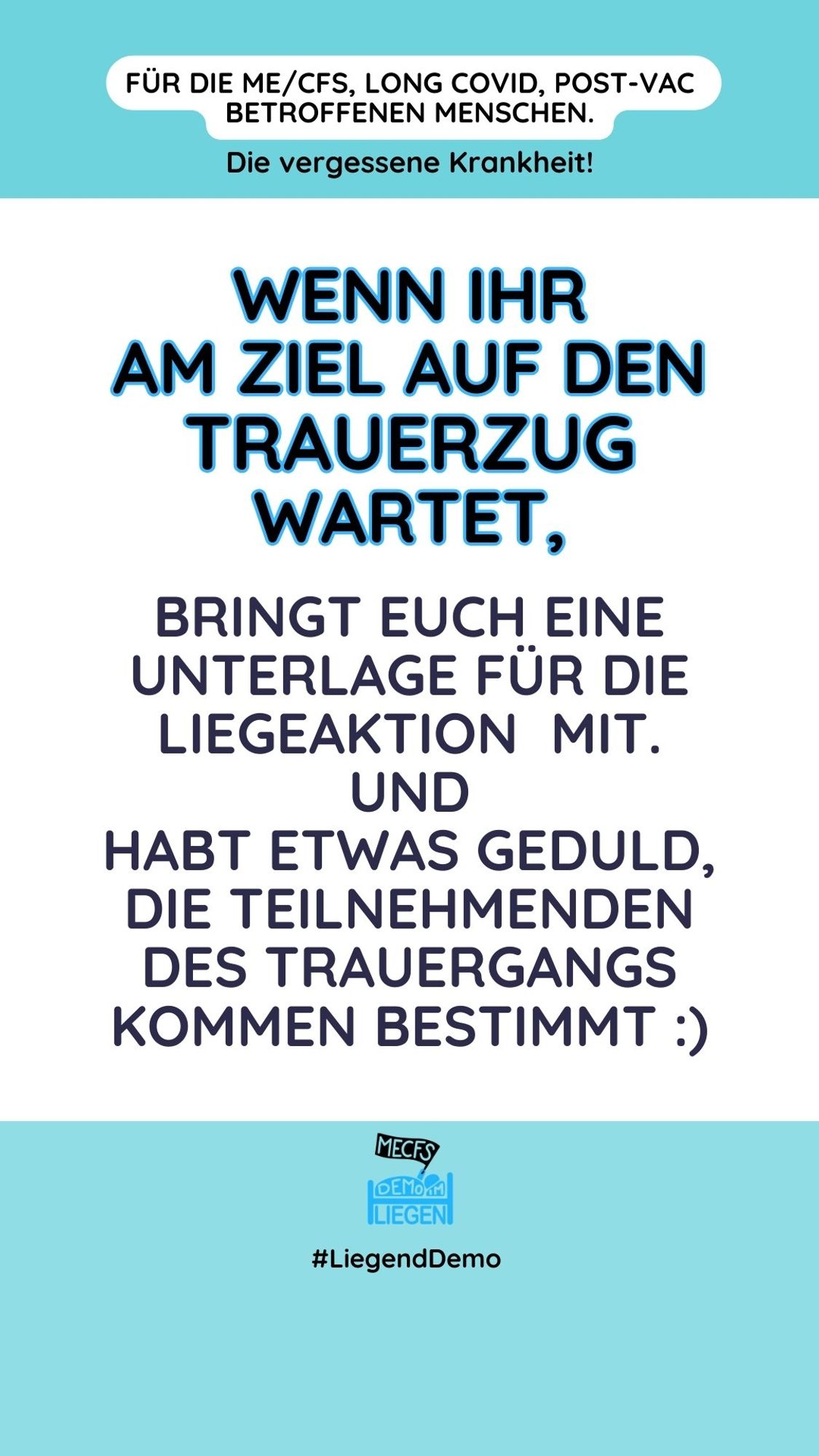 Rechteckige Grafik, hochkant mit türkisfarbenem Rand oben und unten sowie folgendem Text: „Für die von ME/CFS, Long COVID, Post-Vac betroffenen Menschen. Die vergessene Krankheit! Wenn ihr am Ziel auf den Trauerzug wartet, bringt euch eine Unterlage für die Liegeaktion mit. Und habt etwas Geduld, die Teilnehmenden des Trauergangs kommen bestimmt.“ Smiley-Emoticon.
Unten mittig das Logo der Initiative #Liegenddemo