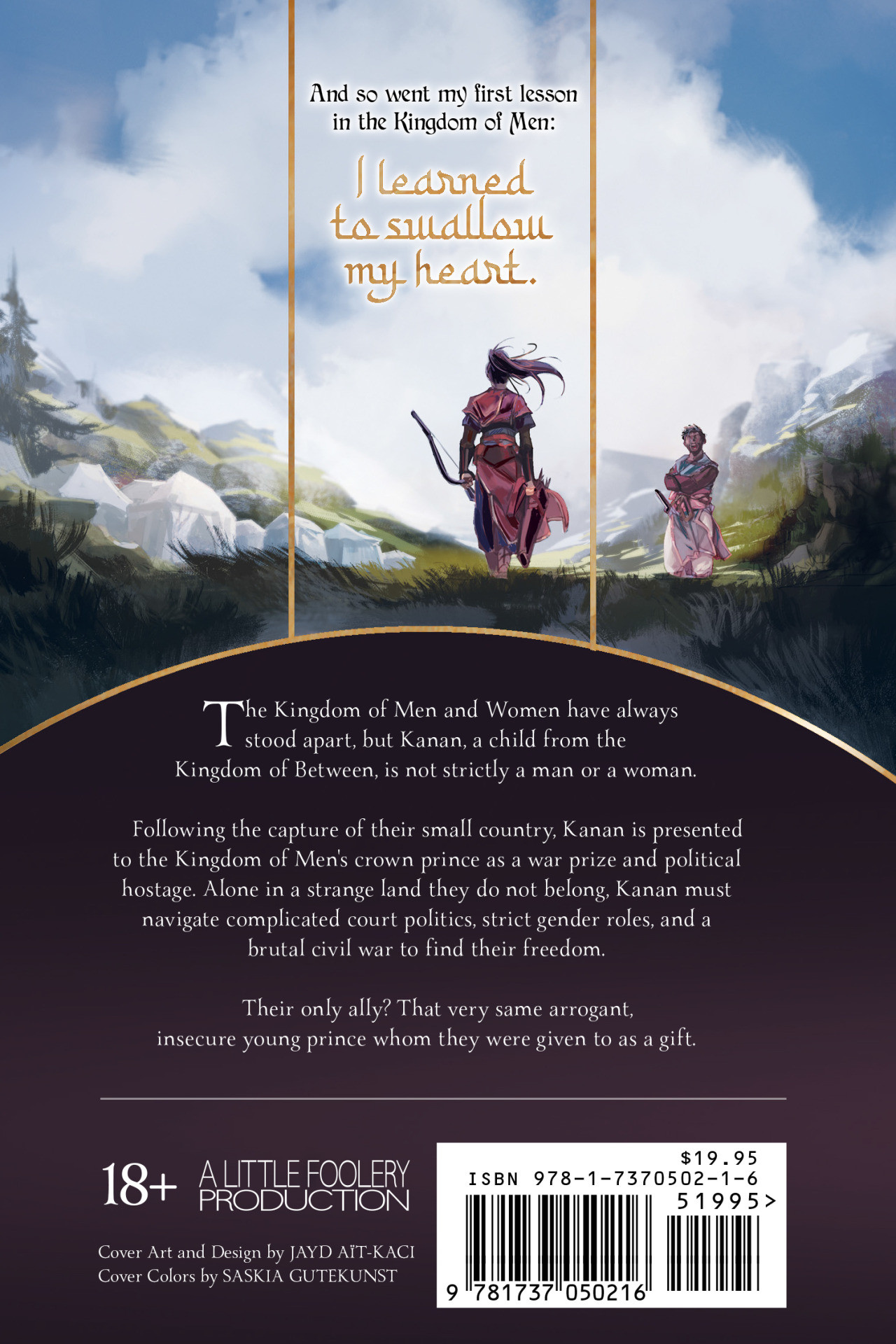 Back cover for Little Foolery's 'Song of the Bull Rider', written by Alex Singer and illustrated by Jayd Aït-Kaci. 

Blurb reads:

"And so went my first lesson in the Kingdom of Man:
I learned to swallow my heart."

The Kingdom of Men and Women have always stood apart, but Kanan, a child from the Kingdom of Between, is not strictly a man or a woman.

Following the capture of their small country, Kanan is presented to the Kingdom of Men's crown prince as a war prize and political hostage. Alone in a strange land they do not belong, Kanan must navigate complicated court politics, strict gender roles, and a brutal civil war to find their freedom.

Their only ally? That very same arrogant, insecure young prince whom they were given to as a gift.