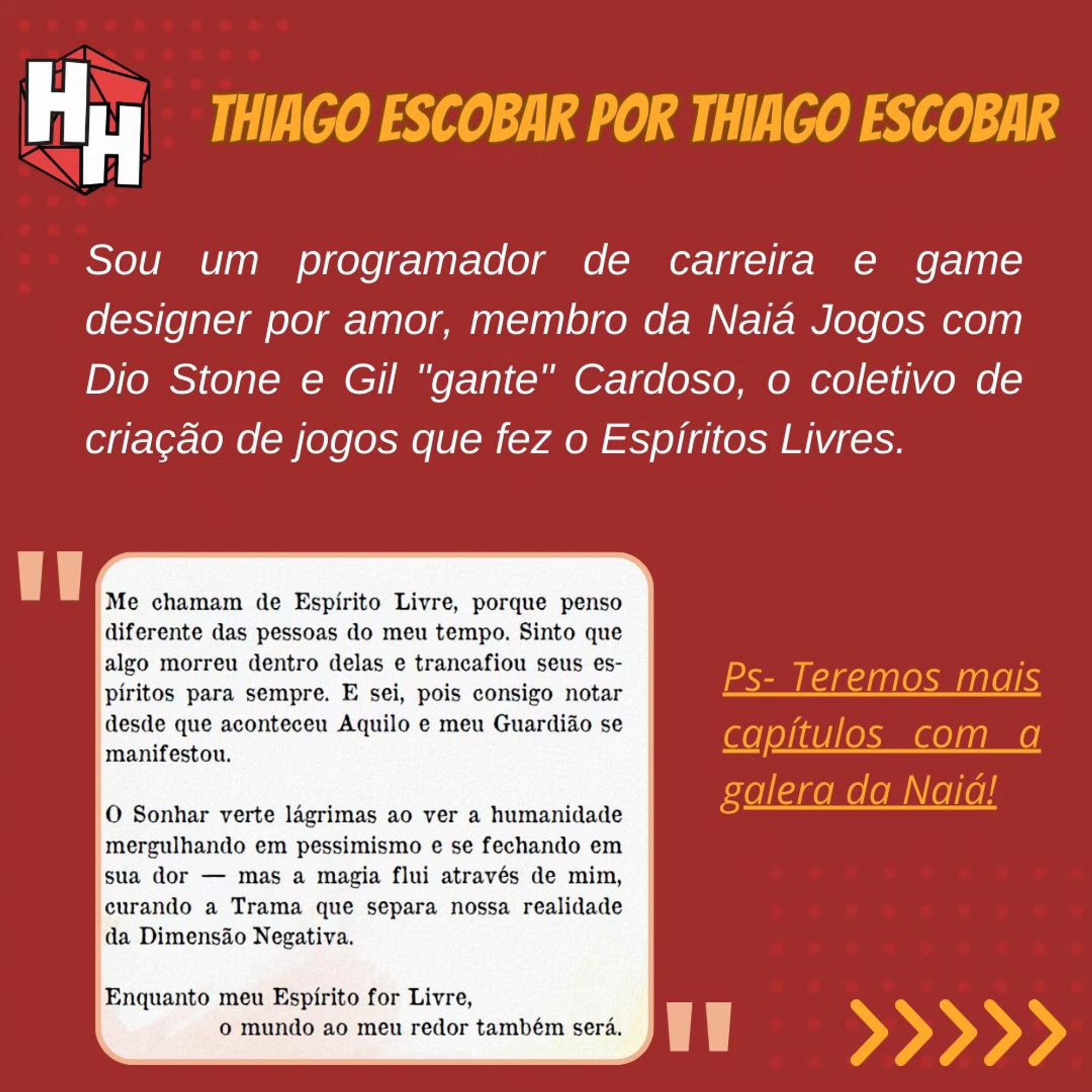 Thiago Escobar por Thiago Escobar:
"Sou um programador de carreira e game designer por amor, membro da Naiá Jogos com Dio Stone e Gil "Gante" Cardoso, o coletivo de criação de jogos que fez o Espíritos Livres". Abaixo uma página do RPG e um PS: teremos mais capítulos com a galera da Naiá. No canto inferior direito, uma seta indicando que há mais conteúdo a ser lido.