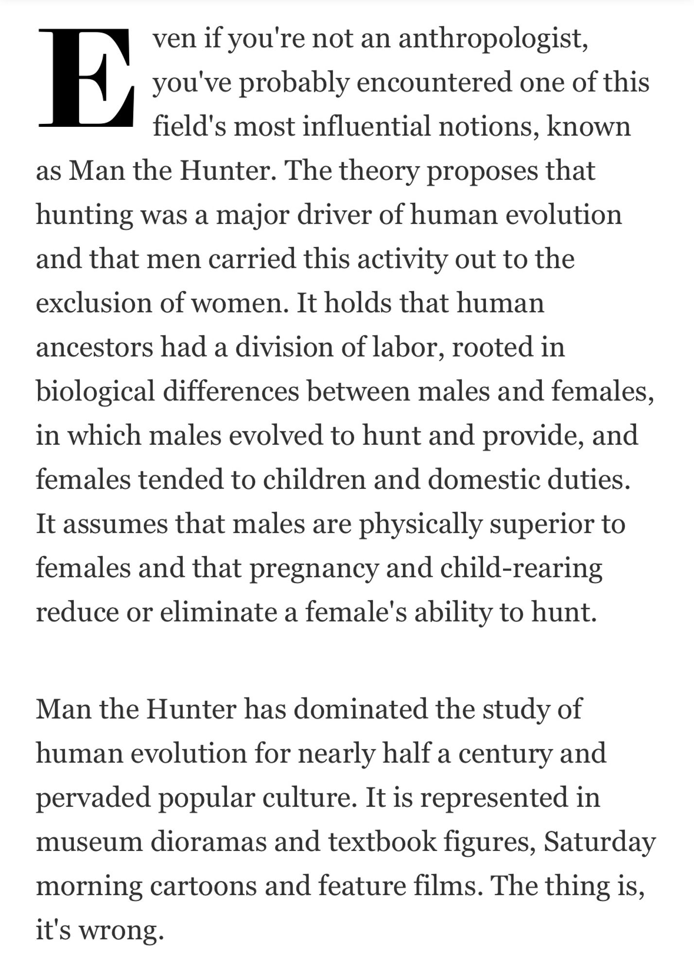 Beginning of an article reading "Even if you're not an anthropologist, you've probably encountered one of this
field's most influential notions, known as Man the Hunter. The theory
proposes that hunting was a major driver of human evolution and that men
carried this activity out to the exclusion of women. It holds that human ancestors had a
division of labor, rooted in biological differences between males and females, in which
males evolved to hunt and provide, and females tended to children and domestic
duties. It assumes that males are physically superior to females and that pregnancy
and child-rearing reduce or eliminate a female's ability to hunt.
Man the Hunter has dominated the study of human evolution for nearly half a century
and pervaded popular culture. It is represented in museum dioramas and textbook
figures, Saturday morning cartoons and feature films. The thing is, it's wrong."