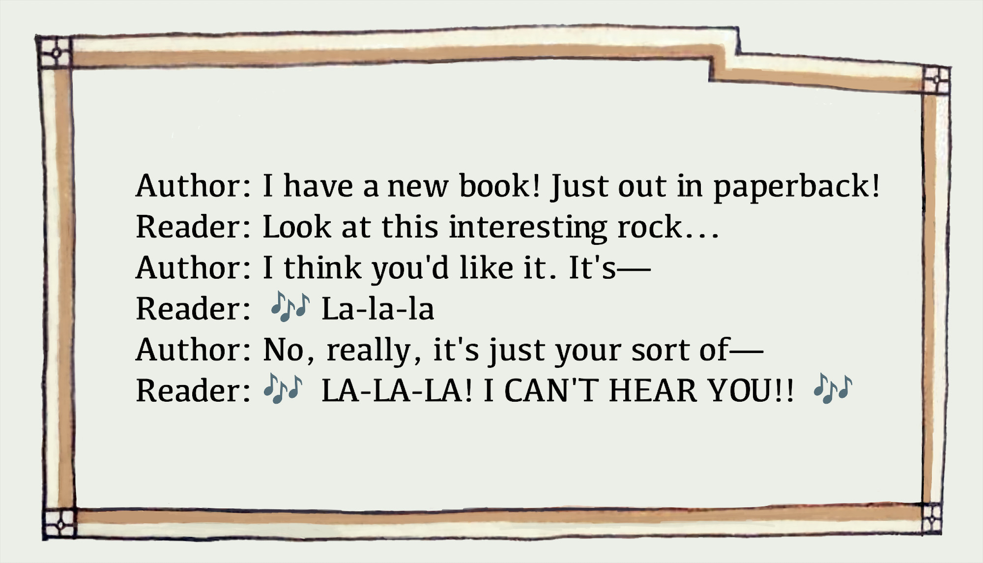 Medieval-looking frame around a dailaogue between an author and reader:
Author: I have a new book! Just out in paperback!
Reader: Look at this interesting rock...
Author: I think you'd like it. It's—
Reader: 🎶 La-la-la 🎶
Author: No, really, it's just your sort of—
Reader: 🎶 LA-LA-LA! I CAN'T HEAR YOU!! 🎶
The Reader's dialogue is bracketed by musical-note emojis
