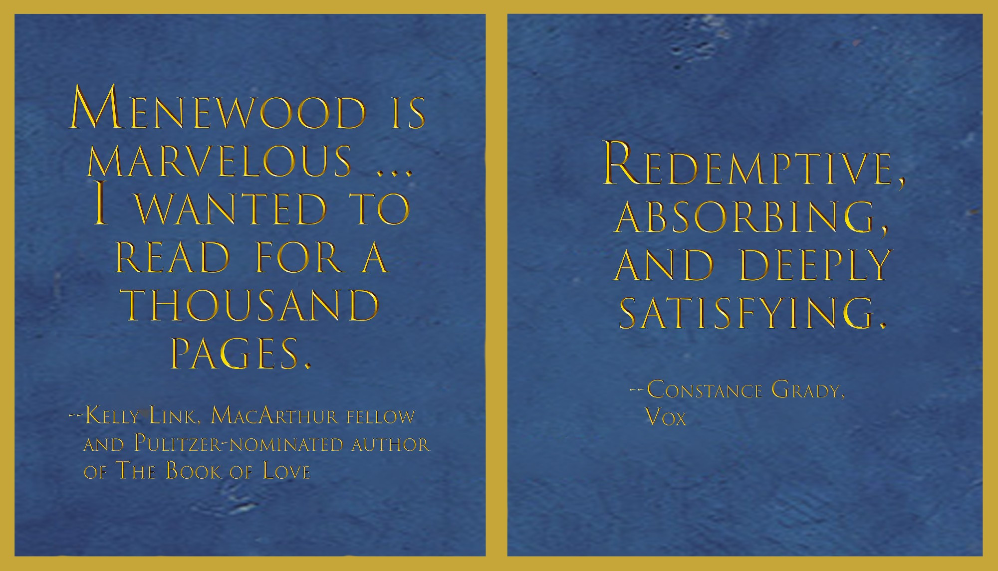 Against an azure background meant to look like dyed vellum, two yellow squares side by side, each with a quote. On the left, "Menewood is marvellous…I wanted to read for a thousand pages. Kelly Link, MacArthur fellow and Pulitizer-nominated author of The Book of Love" and on the right, "Redemptoive absorbing, and deeply satisfying, Constance Grady, Vox"
