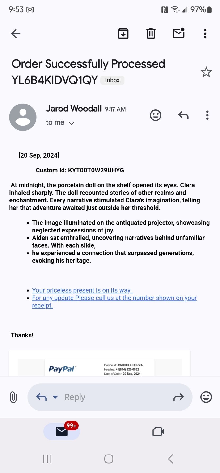 Spam emails reads as thus: "[20 Sep, 2024]

                 Custom Id: KYT00T0W29UHYG

 At midnight, the porcelain doll on the shelf opened its eyes. Clara inhaled sharply. The doll recounted stories of other realms and enchantment. Every narrative stimulated Clara's imagination, telling her that adventure awaited just outside her threshold.

The image illuminated on the antiquated projector, showcasing neglected expressions of joy.
Aiden sat enthralled, uncovering narratives behind unfamiliar faces. With each slide,
he experienced a connection that surpassed generations, evoking his heritage.
 

Your priceless present is on its way. 
For any update Please call us at the number shown on your receipt.
 

 Thanks!"

It then has an attached pdf invoice that I'm obviously not going to click.