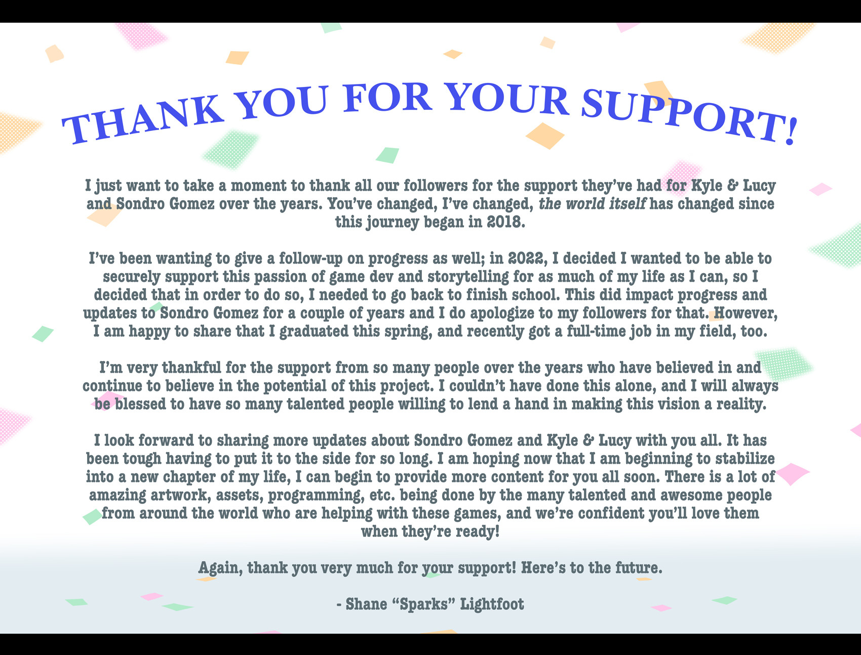 A formal thank you letter to follows and developer team alike. The full text says:

THANK YOU FOR YOUR SUPPORT!

I just want to take a moment to thank all our followers for the support they've had for Kyle & Lucy and Sondro Gomez over the years. You've changed, I've changed, the world itself has changed since this journey began in 2018.

I've been wanting to give a follow-up on progress as well; in 2022, I decided I wanted to be able to securely support this passion of game dev and storytelling for as much of my life as I can, so I decided that in order to do so, I needed to go back to finish school. This did impact progress and updates to Sondro Gomez for a couple of years and I do apologize to my followers for that. However, I am happy to share that I graduated this spring, and recently got a full-time job in my field, too.

I'm very thankful for the support from so many people over the years who have believed in and continue to believe in the potential of this project. I couldn't have done this alone, and I will always be blessed to have so many talented people willing to lend a hand in making this vision a reality. 

I look forward to sharing more updates about Sondro Gomez and Kyle & Lucy with you all. It has been tough having to put it to the side for so long. I am hoping now that I am beginning to stabilize into a new chapter of my life, I can begin to provide more content for you all soon. There is a lot of amazing artwork, assets, programming, etc. being done by the many talented and awesome people from around the world who are helping with these games, and we're confident you'll love them when they're ready!

Again, thank you very much for your support! Here's to the future.

Shane "Sparks" Lightfoot