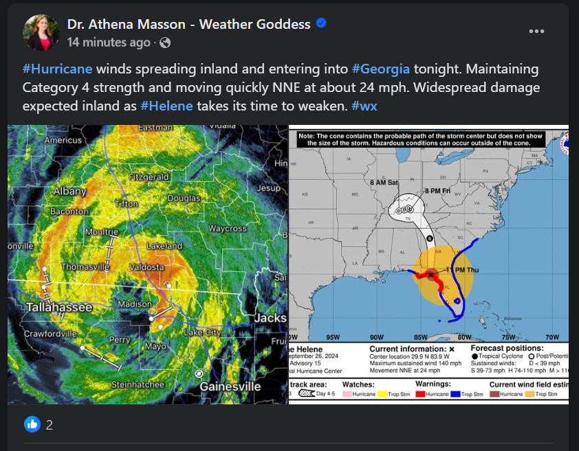 Screengrab of Facebook post on 9/26/24 "14 minutes ago" [9:50 PM] by Dr. Athena Masson - Weather Goddess [blue checkbox] Text: #Hurricane winds spreading inland and entering into #Georgia tonight. Maintaining Category 4 strength and moving quickly NNE at about 24 mph. Widespread damage expected inland as #Helene takes its time to weaken. #wx Two images show: The first is a spiral colored image of Hurricane Helene hovering near Tallahassee on a map. The second is a map indicating the path that the hurricane will take while traveling inland toward Nashville, TN.