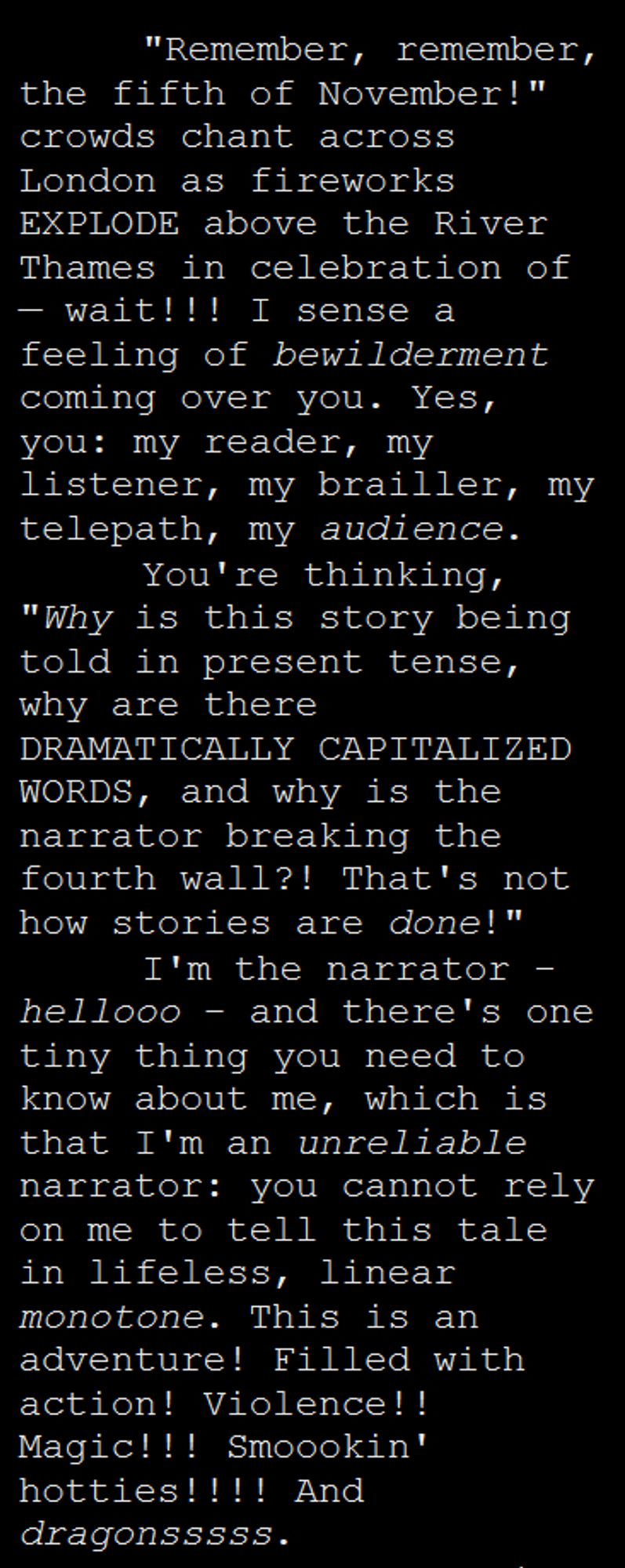 Screengrab of downsized manuscript text in a tall narrow rectangle. The background is black and the text is white, single spaced, and indented. The text: "Remember, remember, the fifth of November!" crowds chant across London as fireworks EXPLODE above the River Thames in celebration of — wait!!! I sense a feeling of bewilderment coming over you. Yes, you: my reader, my listener, my brailler, my telepath, my audience.
You're thinking, "Why is this story being told in present tense, why are there DRAMATICALLY CAPITALIZED WORDS, and why is the narrator breaking the fourth wall?! That's not how stories are done!"
I'm the narrator - hellooo - and there's one tiny thing you need to know about me, which is that I'm an unreliable narrator: you cannot rely on me to tell this tale in lifeless, linear monotone. This is an adventure! Filled with action! Violence!! Magic!!! Smoookin' hotties!!!! And dragonsssss.