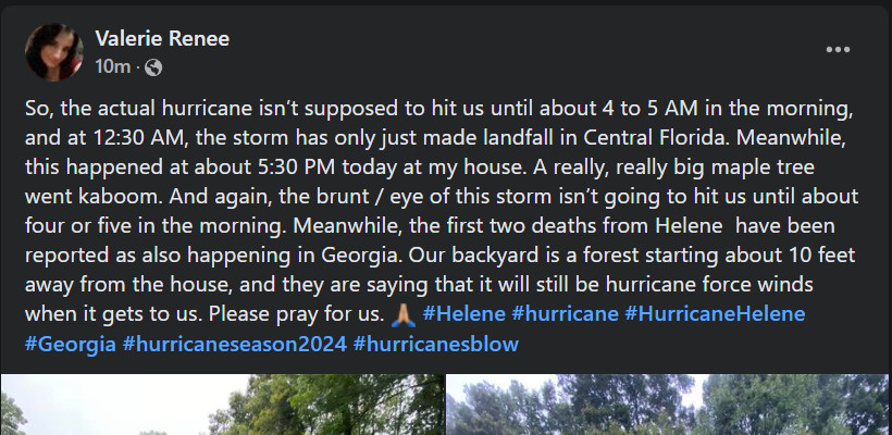 Screengrab of Facebook post. Text included: Valerie Renee 10m - So, the actual hurricane isn’t supposed to hit us until about 4 to 5 AM in the morning, and at 12:30 AM, the storm has only just made landfall in Central Florida. Meanwhile, this happened at about 5:30 PM today at my house. A really, really big maple tree went kaboom. And again, the brunt / eye of this storm isn’t going to hit us until about four or five in the morning. Meanwhile, the first two deaths from Helene  have been reported as also happening in Georgia. Our backyard is a forest starting about 10 feet away from the house, and they are saying that it will still be hurricane force winds when it gets to us. Please pray for us. 🙏🏼 #Helene #hurricane #HurricaneHelene #Georgia #hurricaneseason2024 #hurricanesblow