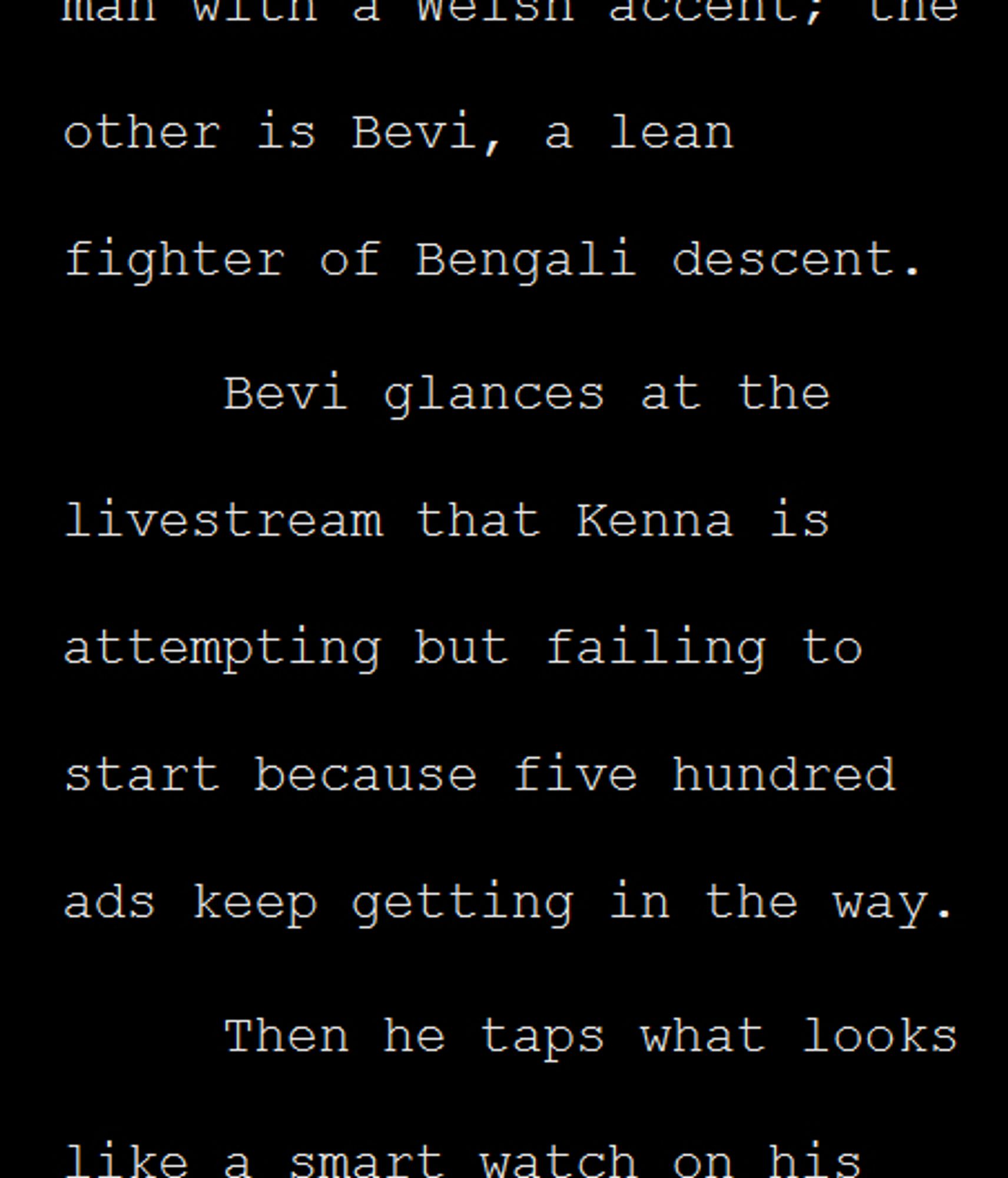 Screengrab of white text on black background: ...the other is Bevi, a lean fighter of Bengali descent. 
Bevi glances at the livestream that Kenna is attempting but failing to start because five hundred ads keep getting in the way. 
Then he taps what looks like a smart watch on his wrist but is actually