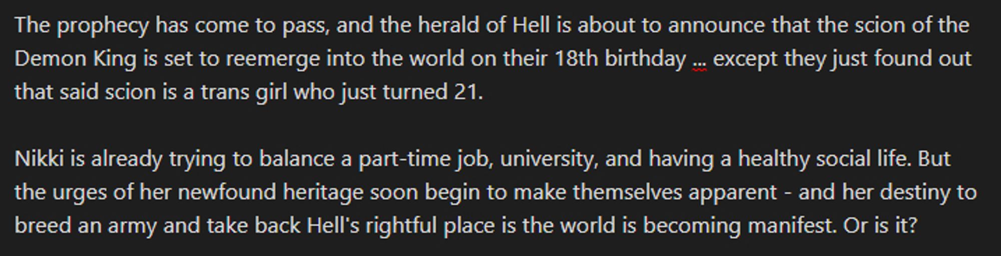 a screenshot of the following fictional prompt text: "The prophecy has come to pass, and the herald of Hell is about to announce that the scion of the Demon King is set to reemerge into the world on their 18th birthday ... except they just found out that said scion is a trans girl who just turned 21. 

Nikki is already trying to balance a part-time job, university, and having a healthy social life. But the urges of her newfound heritage soon begin to make themselves apparent - and her destiny to breed an army and take back Hell's rightful place is the world is becoming manifest. Or is it?"