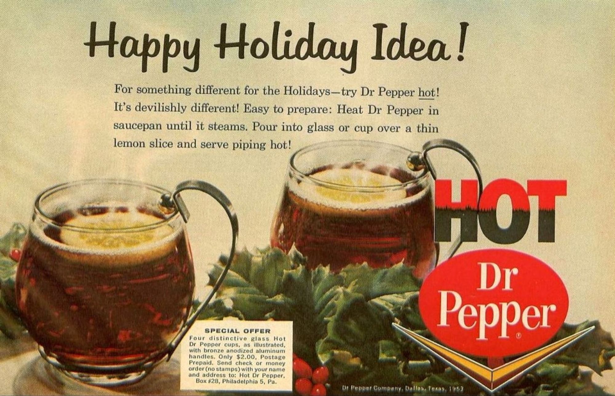 Happy Holiday Idea! 

For something different for the Holidays-try Dr Pepper hot!
It's devilishly different! Easy to prepare: Heat Dr Pepper in
saucepan until it steams. Pour into glass or cup over a thin
lemon slice and serve piping hot!

SPECIAL OFFER
four distinctive glass Hot
Dr Pepper cups, as illustrated.
with bronze anodized aluminum
handles. Only $2.00, Postage
Prepaid. Send check or money
erder(ne stamps)with.yourname
and address to: Hot Or Pepper,
Box 128, Phiadelphia 5, Pa.
Dr Peppar Gompany. Dallahefeaan,196)