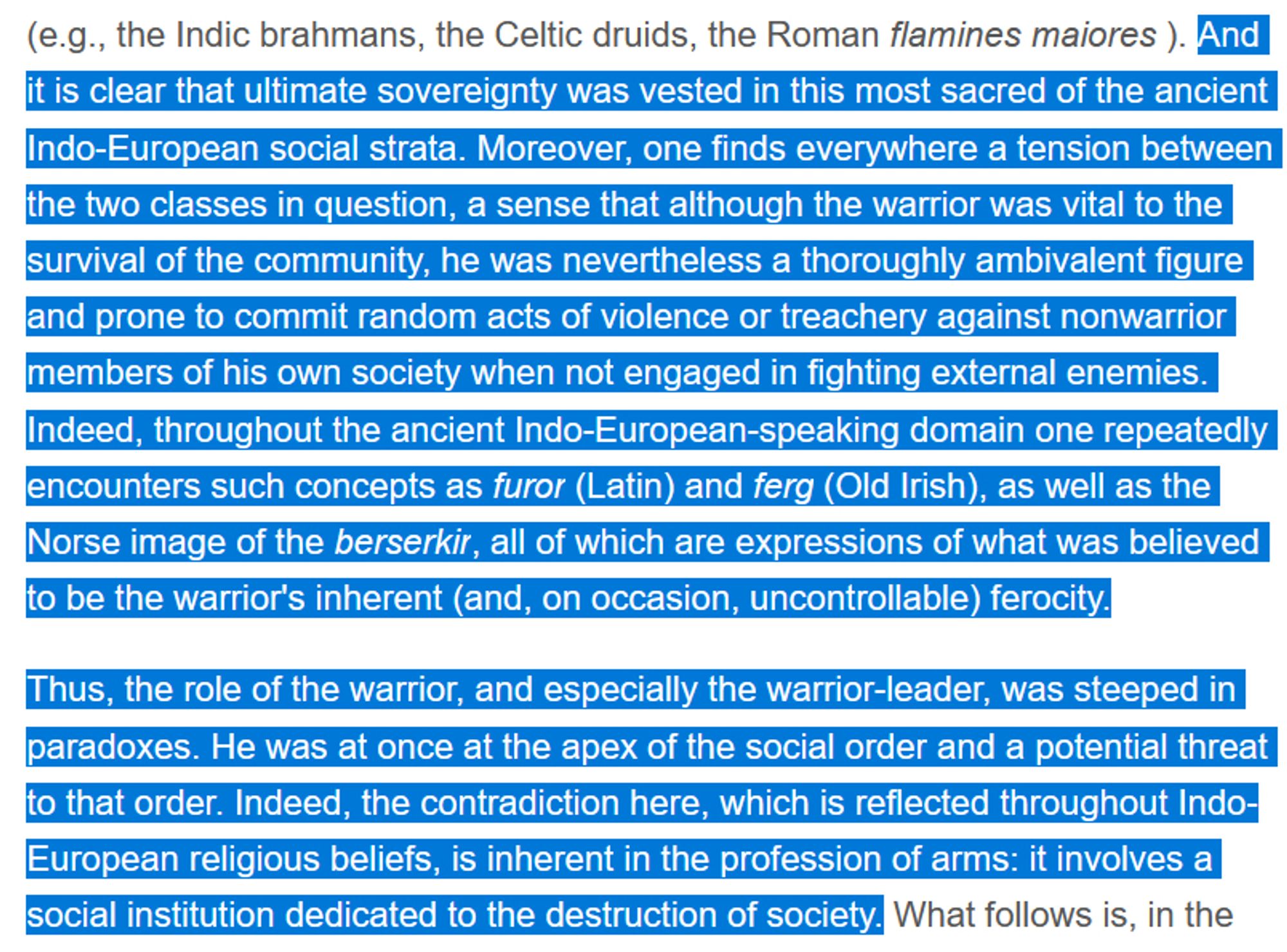 And it is clear that ultimate sovereignty was vested in this most sacred of the ancient Indo-European social strata. Moreover, one finds everywhere a tension between the two classes in question, a sense that although the warrior was vital to the survival of the community, he was nevertheless a thoroughly ambivalent figure and prone to commit random acts of violence or treachery against nonwarrior members of his own society when not engaged in fighting external enemies. Indeed, throughout the ancient Indo-European-speaking domain one repeatedly encounters such concepts as furor (Latin) and ferg (Old Irish), as well as the Norse image of the berserkir, all of which are expressions of what was believed to be the warrior's inherent (and, on occasion, uncontrollable) ferocity.

Thus, the role of the warrior, and especially the warrior-leader, was steeped in paradoxes. He was at once at the apex of the social order and a potential threat to that order. Indeed, the contradiction here, which