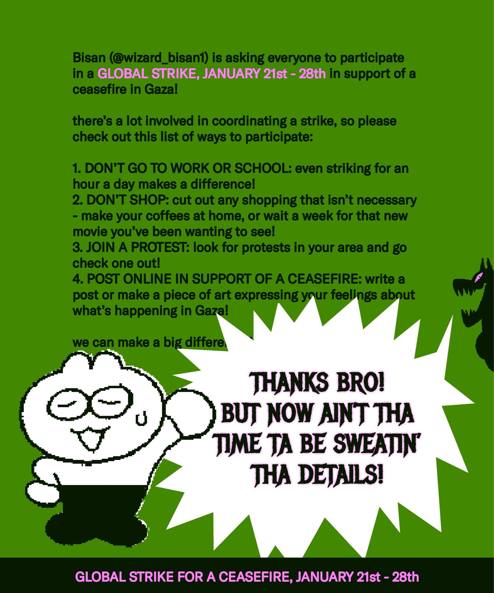 speech 1:
Bisan (@wizard_bisan1) is asking everyone to participate
in a global strike, JANUARY 21st - 28th in support of a ceasefire in Gaza!

there’s a lot involved in coordinating a strike, so please check out this list of ways to participate:

1. DON’T GO TO WORK OR SCHOOL: even striking for an hour a day makes a difference!
2. DON’T SHOP: cut out any shopping that isn’t necessary - make your coffees at home, or wait a week for that new movie you’ve been wanting to see!
3. JOIN A PROTEST: look for protests in your area and go check one out!
4. POST ONLINE IN SUPPORT OF A CEASEFIRE: write a post or make a piece of art expressing your feelings about what’s happening in Gaza!

we can make a big difference if we all work together!

speech 2:
THANKS BRO! BUT NOW AIN’T THA TIME TA BE SWEATIN’ THA DETAILS!