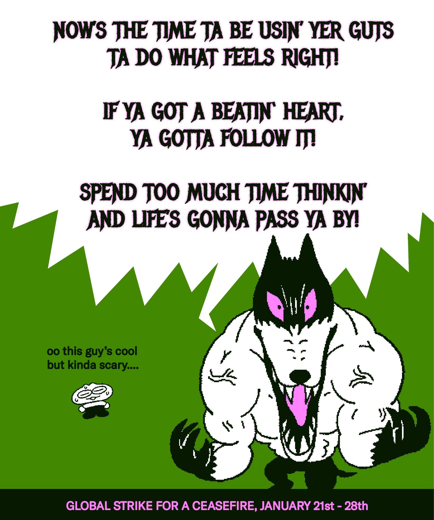 speech 1:
NOW’S THE TIME TA BE USIN’ YER GUTS TA DO WHAT FEELS RIGHT! IF YA GOT A BEATIN‘ HEART, YA GOTTA FOLLOW IT! SPEND TOO MUCH TIME THINKIN’ AND LIFE’S GONNA PASS YA BY!

speech 2:
oo this guy’s cool but kinda scary....