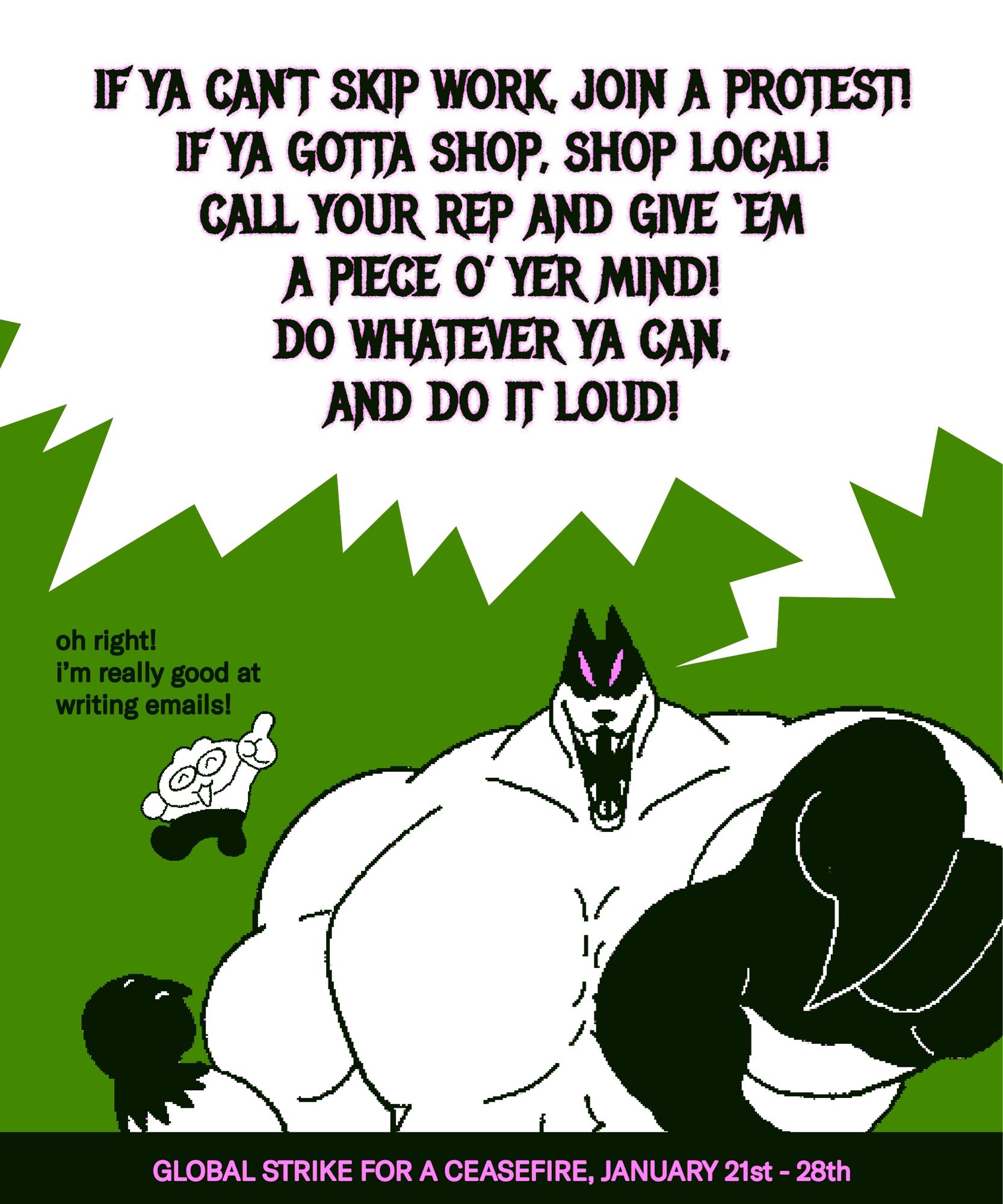 speech 1:
IF YA CAN’T SKIP WORK, JOIN A PROTEST! IF YA GOTTA SHOP, SHOP LOCAL! CALL YOUR REP AND GIVE ‘EM A PIECE O’ YER MIND! DO WHATEVER YA CAN, AND DO IT LOUD!

speech 2:
oh right! i’m really good at writing emails!