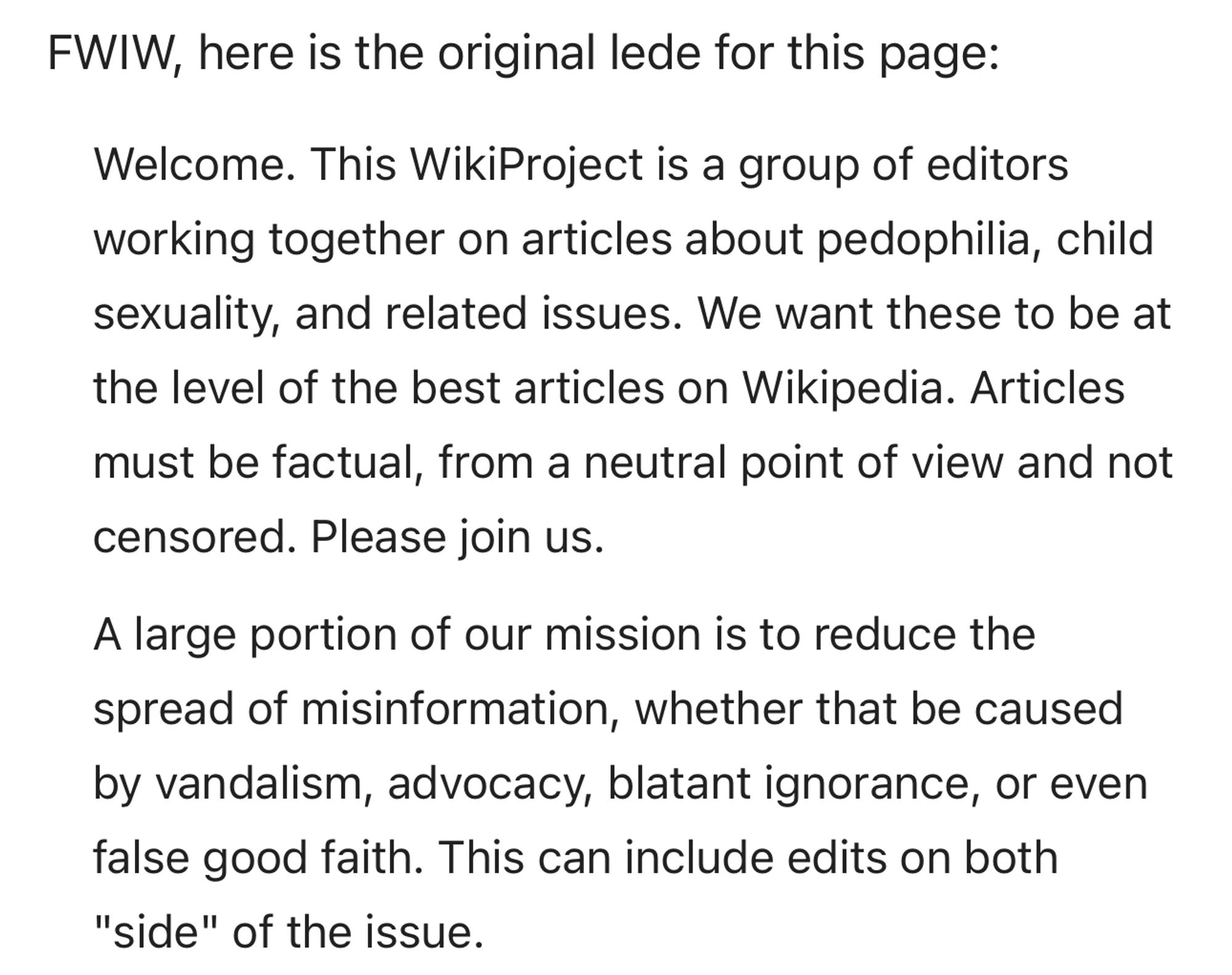 Welcome. This WikiProject is a group of editors working together on articles about pedophilia, child sexuality, and related issues. We want these to be at the level of the best articles on Wikipedia. Articles must be factual, from a neutral point of view and not censored. Please join us.

A large portion of our mission is to reduce the spread of misinformation, whether that be caused by vandalism, advocacy, blatant ignorance, or even false good faith. This can include edits on both "side" of the issue.