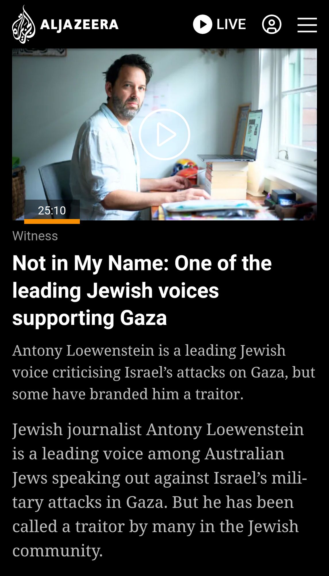 Screenshot

Witness series

Not in My Name: One of the leading Jewish voices supporting Gaza

Antony Loewenstein is a leading Jewish voice criticising Israel’s attacks on Gaza, but some have branded him a traitor.

Jewish journalist Antony Loewenstein is a leading voice among Australian Jews speaking out against Israel’s military attacks in Gaza. But he has been called a traitor by many in the Jewish community.

