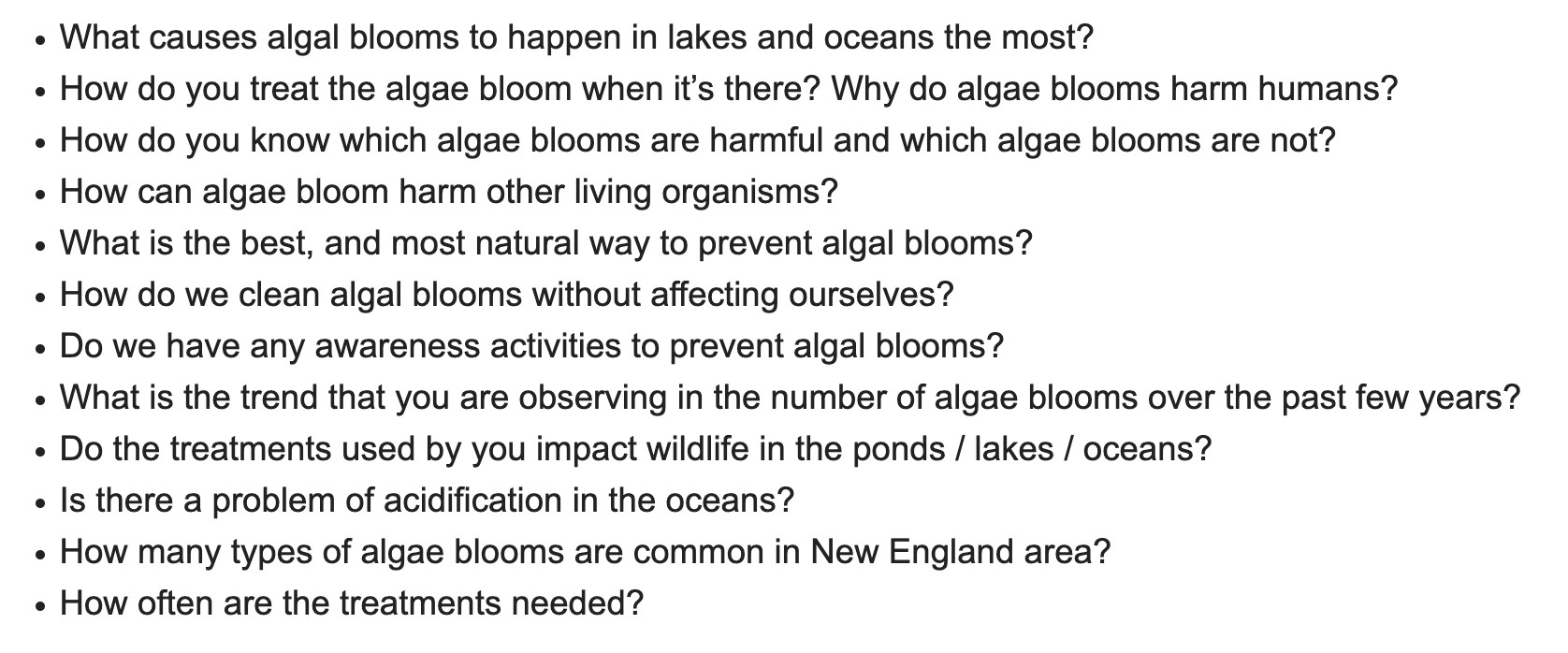 a screenshotted list of questions. The questions are: What causes algal blooms to happen in lakes and oceans the most? 
How do you treat the algae bloom when it’s there? Why do algae blooms harm humans?
How do you know which algae blooms are harmful and which algae blooms are not?
How can algae bloom harm other living organisms?
What is the best, and most natural way to prevent algal blooms?
How do we clean algal blooms without affecting ourselves?
Do we have any awareness activities to prevent algal blooms?
What is the trend that you are observing in the number of algae blooms over the past few years?
Do the treatments used by you impact wildlife in the ponds / lakes / oceans?
Is there a problem of acidification in the oceans?
How many types of algae blooms are common in New England area?
How often are the treatments needed?