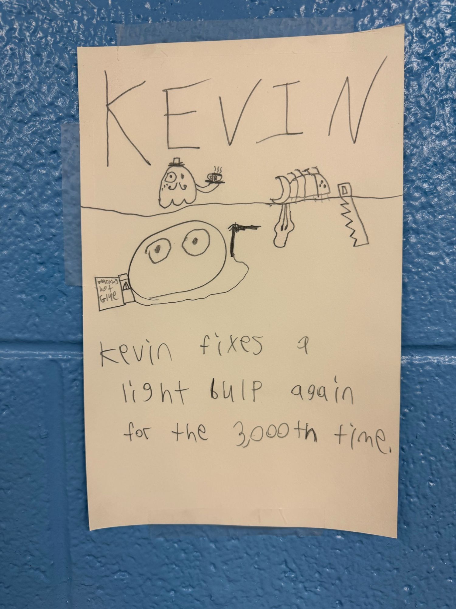 A child’s drawing of a big oval with eyes presumably named Kevin, since it’s labeled KEVIN and underneath says “Kevin fixes a light bulp again for the 3000th time” and there’s also a sorta ghost butler lookin guy holding a platter with… what looks like tea in a fancy teacup, but a lot of this is conjecture since I have not spoken with the artist. Kevin has a hot glue gun and despite his lack of hands he is using it to, I assume, fix a lightbulb.