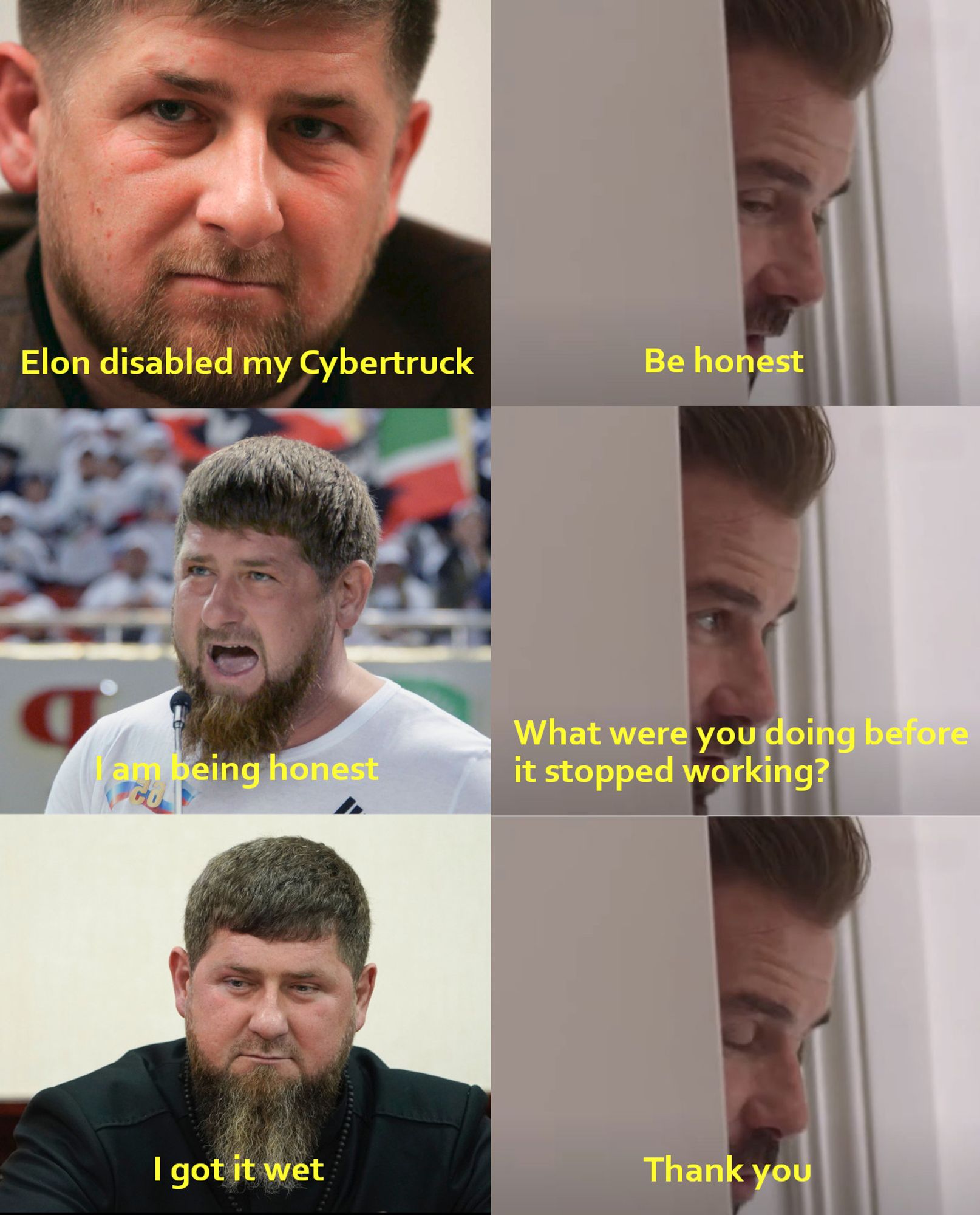 Beckhams "be honest" meme, Victoria Beckham has been replaced by pictures of Ramzan Kadyrov.  It reads:
RK: Elon disabled my Cybertruck
DB: Be honest
RK: I am being honest
DB: What were you doing before it stopped working?
RK: I got it wet
DB: Thank you