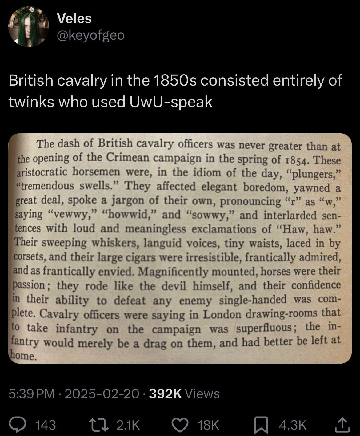 Screenshot of a tweet: 

British cavalry in the 1850s consisted entirely of twinks who used UwU-speak...
[Photo of a book page] "The dash of British cavalry officers was never greater than at the opening of the Crimean campaign in the spring of 1854. These aristocratic horsemen were, in the idiom of the day, "plungers," "tremendous swells." They affected elegant boredom, yawned a great deal, spoke a jargon of their own, pronouncing "r" as "w," saying "vewwy," "howwid," and "sowwy," and interlarded sentences with loud and meaningless exclamations of "Haw, haw." Their sweeping whiskers, languid voices, tiny waists, laced in by corsets, and their large cigars were irresistible, frantically admired, and as frantically envied. Magnificently mounted, horses were their passion; they rode like the devil himself, and their confidence in their ability to defeat any enemy single-handed was com-plete. Cavalry officers were saying in London drawing-rooms that to take infantry on the campaign was superfluous; the infantry would merely be a drag on them, and had better be left at
home."